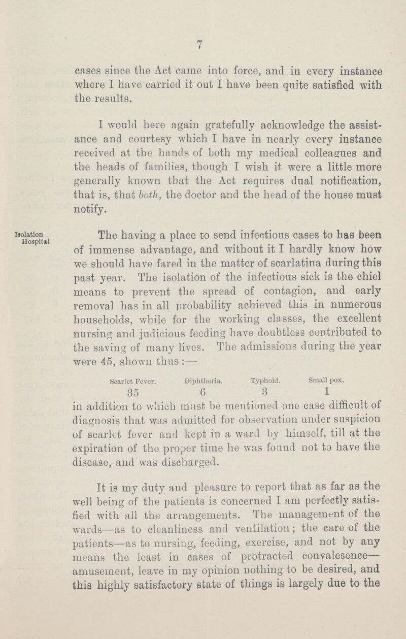 7 cases since the Act came into force, and in every instance where I have carried it out I have been quite satisfied with the results. I would here again gratefully acknowledge the assist ance and courtesy which I have in nearly every instance received at the hands of both my medical colleagues and the heads of families, though I wish it. were a little more generally known that the Act requires dual notification, that is, that both, the doctor and the head of the house must notify. Isolation Hospital The having a place to send infectious cases to has been of immense advantage, and without it I hardly know how we should have fared in the matter of scarlatina during this past year. The isolation of the infectious sick is the chiel means to prevent the spread of contagion, and early removal has in all probability achieved this in numerous households, while for the working classes, the excellent nursing and judicious feeding have doubtless contributed to the saving of many lives. The admissions during the year were 45, shown thus:— Scarlet Fever. Diphtheria. Typhoid. Small pox. 35 6 3 1 in addition to which must be mentioned one case difficult of diagnosis that was admitted for observation under suspicion of scarlet fever and kept in a ward by himself, till at the expiration of the proper time he was found not to have the disease, and was discharged. It is my duty and pleasure to report that as far as the well being of the patients is concerned I am perfectly satis fied with all the arrangements. The management of the wards—as to cleanliness and ventilation; the care of the patients—as to nursing, feeding, exercise, and not by any means the least in cases of protracted convalesence— amusement, leave in my opinion nothing to be desired, and this highly satisfactory state of things is largely due to the