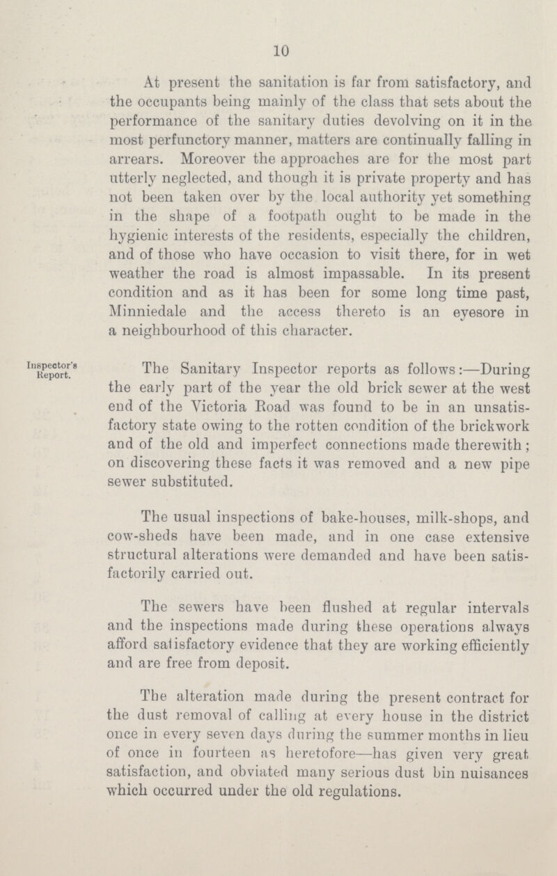 10 At present the sanitation is far from satisfactory, and the occupants being mainly of the class that sets about the performance of the sanitary duties devolving on it in the most perfunctory manner, matters are continually falling in arrears. Moreover the approaches are for the most part utterly neglected, and though it is private property and has not been taken over by the local authority yet something in the shape of a footpath ought to be made in the hygienic interests of the residents, especially the children, and of those who have occasion to visit there, for in wet weather the road is almost impassable. In its present condition and as it has been for some long time past, Minniedale and the access thereto is an eyesore in a neighbourhood of this character. Inspector's Report. The Sanitary Inspector reports as follows:—During the early part of the year the old brick sewer at the west end of the Victoria Road was found to be in an unsatis factory state owing to the rotten condition of the brickwork and of the old and imperfect connections made therewith ; on discovering these facts it was removed and a new pipe sewer substituted. The usual inspections of bake-houses, milk-shops, and cow-sheds have been made, and in one case extensive structural alterations were demanded and have been satis factorily carried out. The sewers have been flushed at regular intervals and the inspections made during these operations always afford satisfactory evidence that they are working efficiently and are free from deposit. The alteration made during the present contract for the dust removal of calling at every house in the district once in every seven days during the summer months in lieu of once in fourteen as heretofore—has given very great satisfaction, and obviated many serious dust bin nuisances which occurred under the old regulations.