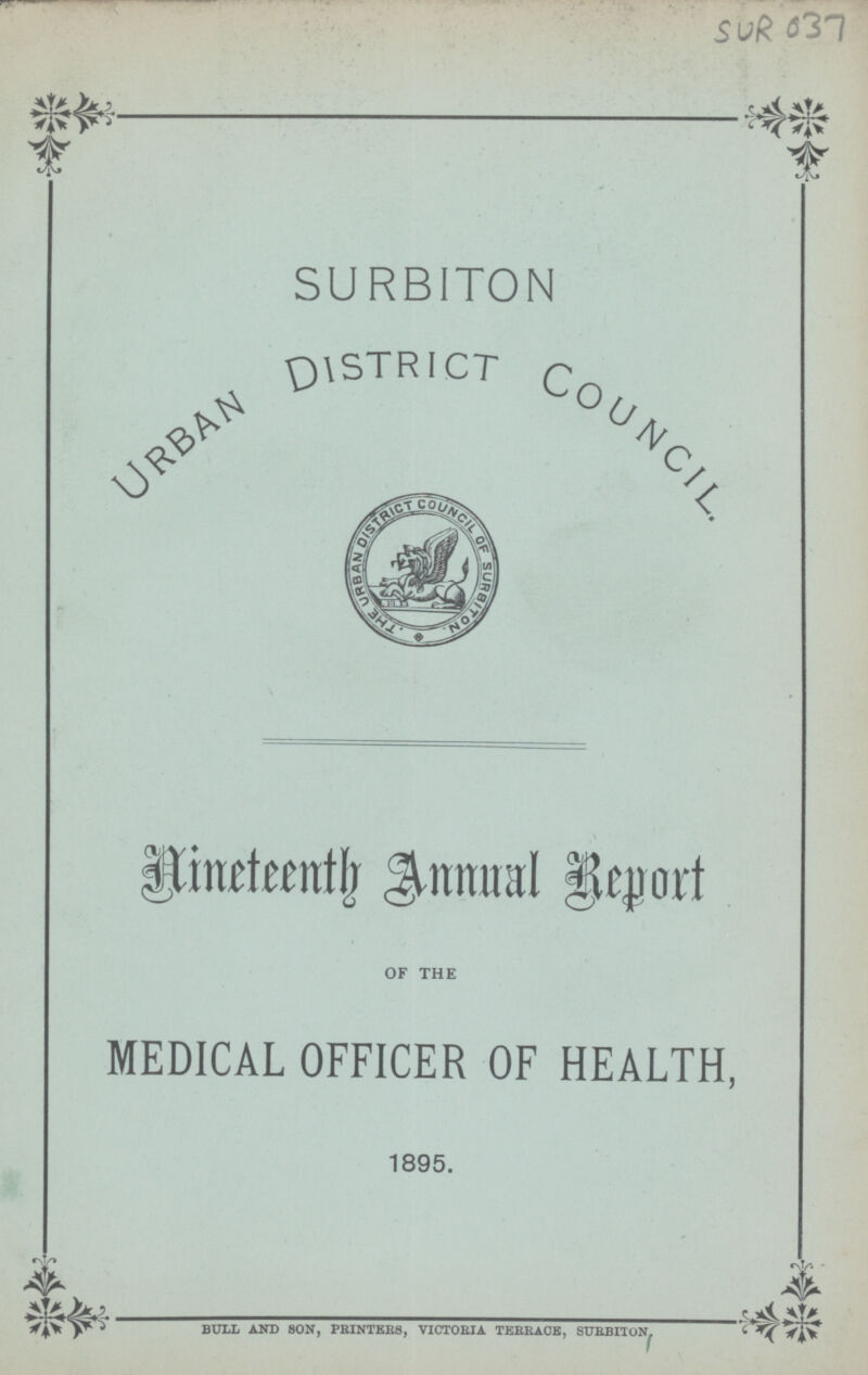 SUR 037 SURBITON URBAN DISTRICT COUNCIL Nineteenth Annual Report OF THE MEDICAL OFFICER OF HEALTH, 1895. BULL AND SON, PRINTERS, VICTORIA TERRACE, SURBITON.