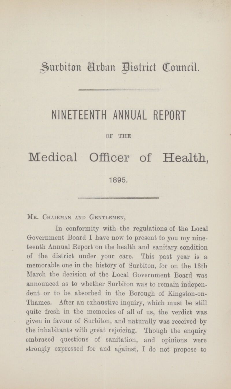 Surbiton Urban District Council. NINETEENTH ANNUAL REPORT OF THE Medical Officer of Health, 1895. Mr. Chairman and Gentlemen, In conformity with the regulations of the Local Government Board I have now to present to you my nine teenth Annual Report on the health and sanitary condition of the district under your care. This past year is a memorable one in the history of Surbiton, for on the 13th March the decision of the Local Government Board was announced as to whether Surbiton was to remain indepen dent or to be absorbed in the Borough of Kingston-on Thames. After an exhaustive inquiry, which must be still quite fresh in the memories of all of us, the verdict was given in favour of Surbiton, and naturally was received by the inhabitants with great rejoicing. Though the enquiry embraced questions of sanitation, and opinions were strongly expressed for and against, I do not propose to