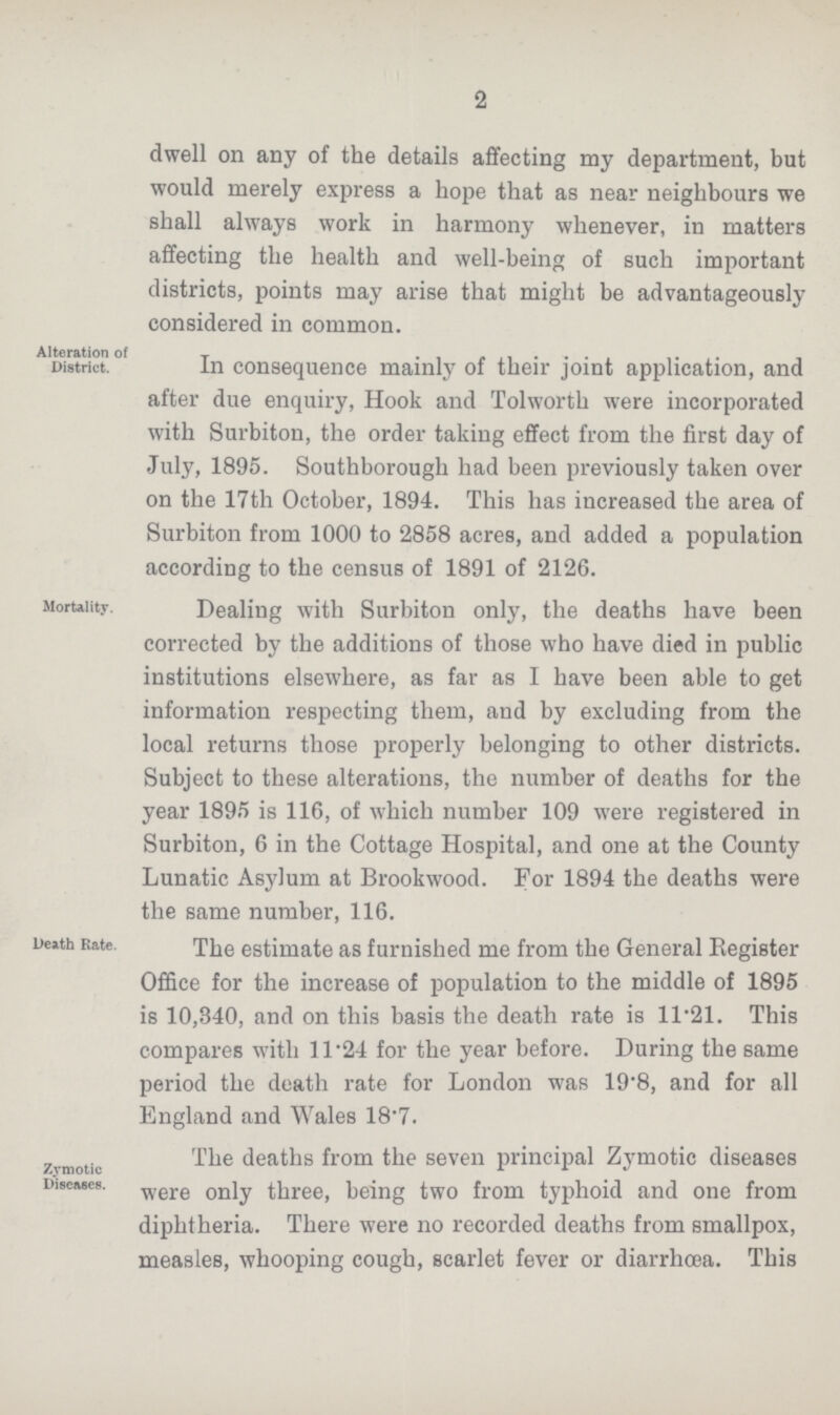 2 dwell on any of the details affecting my department, but would merely express a hope that as near neighbours we shall always work in harmony whenever, in matters affecting the health and well-being of such important districts, points may arise that might be advantageously considered in common. Alteration of District. In consequence mainly of their joint application, and after due enquiry, Hook and Tolworth were incorporated with Surbiton, the order taking effect from the first day of July, 1895. Southborough had been previously taken over on the 17th October, 1894. This has increased the area of Surbiton from 1000 to 2858 acres, and added a population according to the census of 1891 of 2126. Mortality. Dealing with Surbiton only, the deaths have been corrected by the additions of those who have died in public institutions elsewhere, as far as I have been able to get information respecting them, and by excluding from the local returns those properly belonging to other districts. Subject to these alterations, the number of deaths for the year 1895 is 116, of which number 109 were registered in Surbiton, 6 in the Cottage Hospital, and one at the County Lunatic Asylum at Brookwood. For 1894 the deaths were the same number, 116. Death Rate. The estimate as furnished me from the General Register Office for the increase of population to the middle of 1895 is 10,340, and on this basis the death rate is 11.21. This compares with 11.24 for the year before. During the same period the death rate for London was 19.8, and for all England and Wales 18.7. Zymotic Diseases. The deaths from the seven principal Zymotic diseases were only three, being two from typhoid and one from diphtheria. There were no recorded deaths from smallpox, measles, whooping cough, scarlet fever or diarrhoea. This