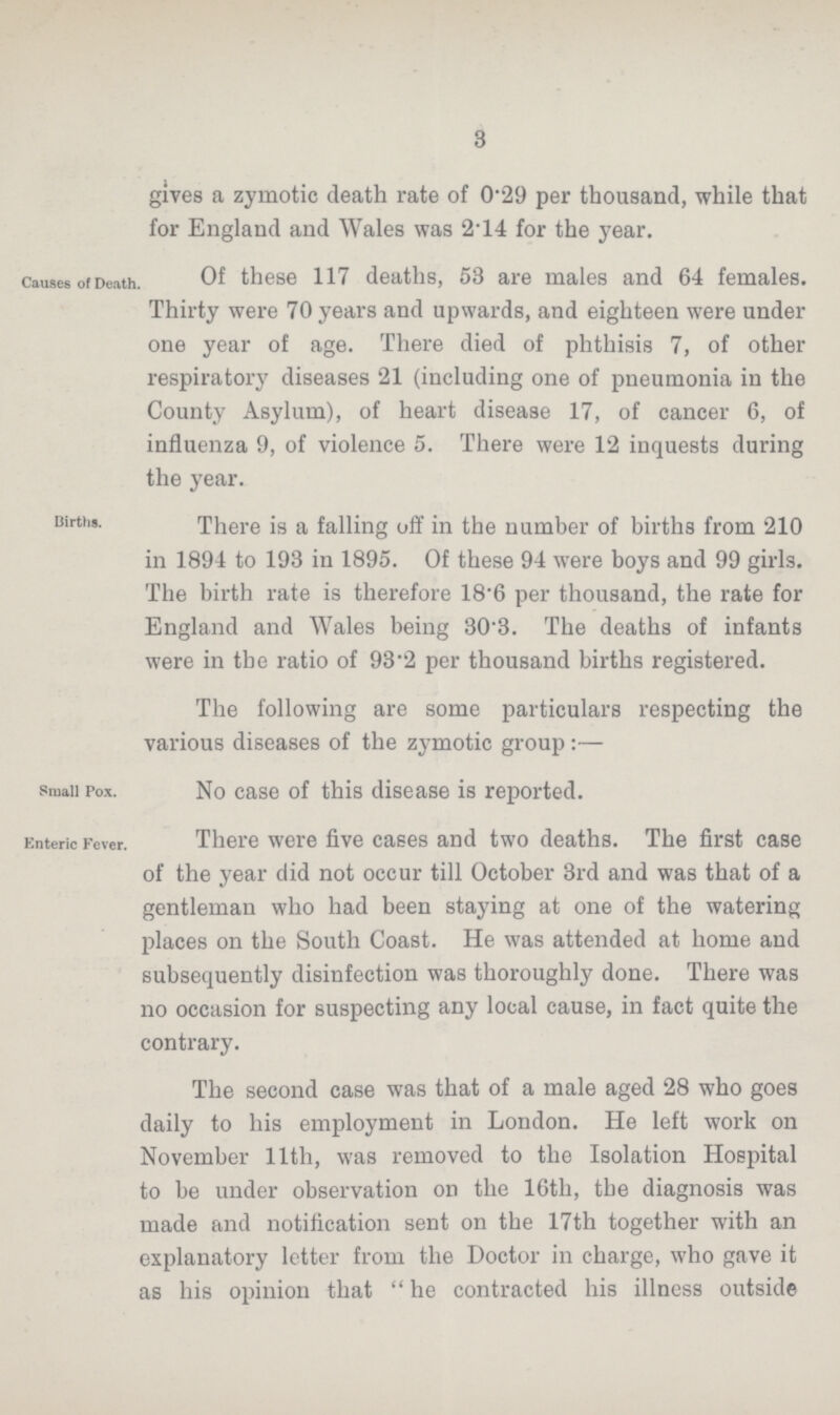 3 gives a zymotic death rate of 0.29 per thousand, while that for England and Wales was 2.14 for the year. Causes of Death. Of these 117 deaths, 53 are males and 64 females. Thirty were 70 years and upwards, and eighteen were under one year of age. There died of phthisis 7, of other respiratory diseases 21 (including one of pneumonia in the County Asylum), of heart disease 17, of cancer 6, of influenza 9, of violence 5. There were 12 inquests during the year. Births. There is a falling off in the number of births from 210 in 1894 to 193 in 1895. Of these 94 were boys and 99 girls. The birth rate is therefore 18.6 per thousand, the rate for England and Wales being 30.3. The deaths of infants were in the ratio of 93.2 per thousand births registered. The following are some particulars respecting the various diseases of the zymotic group:— Small Pox. No case of this disease is reported. Enteric Fever. There were five cases and two deaths. The first case of the year did not occur till October 3rd and was that of a gentleman who had been staying at one of the watering places on the South Coast. He was attended at home and subsequently disinfection was thoroughly done. There was no occasion for suspecting any local cause, in fact quite the contrary. The second case was that of a male aged 28 who goes daily to his employment in London. He left work on November 11th, was removed to the Isolation Hospital to be under observation on the 16th, tbe diagnosis was made and notification sent on the 17th together with an explanatory letter from the Doctor in charge, who gave it as his opinion that he contracted his illness outside