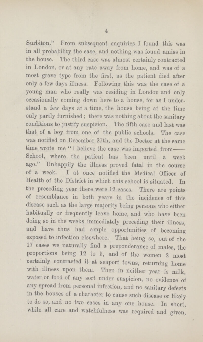 4 Surbiton. From subsequent enquiries I found this was in all probability the case, and nothing was found amiss in the house. The third case was almost certainly contracted in London, or at any rate away from home, and was of a most grave type from the first, as the patient died after only a few days illness. Following this was the case of a young man who really was residing in London and only occasionally coming down here to a house, for as I under stand a few days at a time, the house being at the time only partly furnished; there was nothing about the sanitary conditions to justify suspicion. The fifth case and last was that of a boy from one of the public schools. The case was notified on December 27th, and the Doctor at the same time wrote me I believe the case was imported from- School, where the patient has been until a week ago. Unhappily the illness proved fatal in the course of a week. I at once notified the Medical Officer of Health of the District in which this school is situated. In the preceding year there were 12 cases. There are points of resemblance in both years in the incidence of this disease such as the large majority being persons who either habitually or frequently leave home, and who have been doing so in the weeks immediately preceding their illness, and have thus had ample opportunities of becoming exposed to infection elsewhere. That being so, out of the 17 cases we naturally find a preponderance of males, the proportions being 12 to 5, and of the women 2 most certainly contracted it at seaport towns, returning home with illness upon them. Then in neither year is milk, water or food of any sort under suspicion, no evidence of any spread from personal infection, and no sanitary defects in the houses of a character to cause such disease or likely to do so, and no two cases in any one house. In short, while all care and watchfulness was required and given,