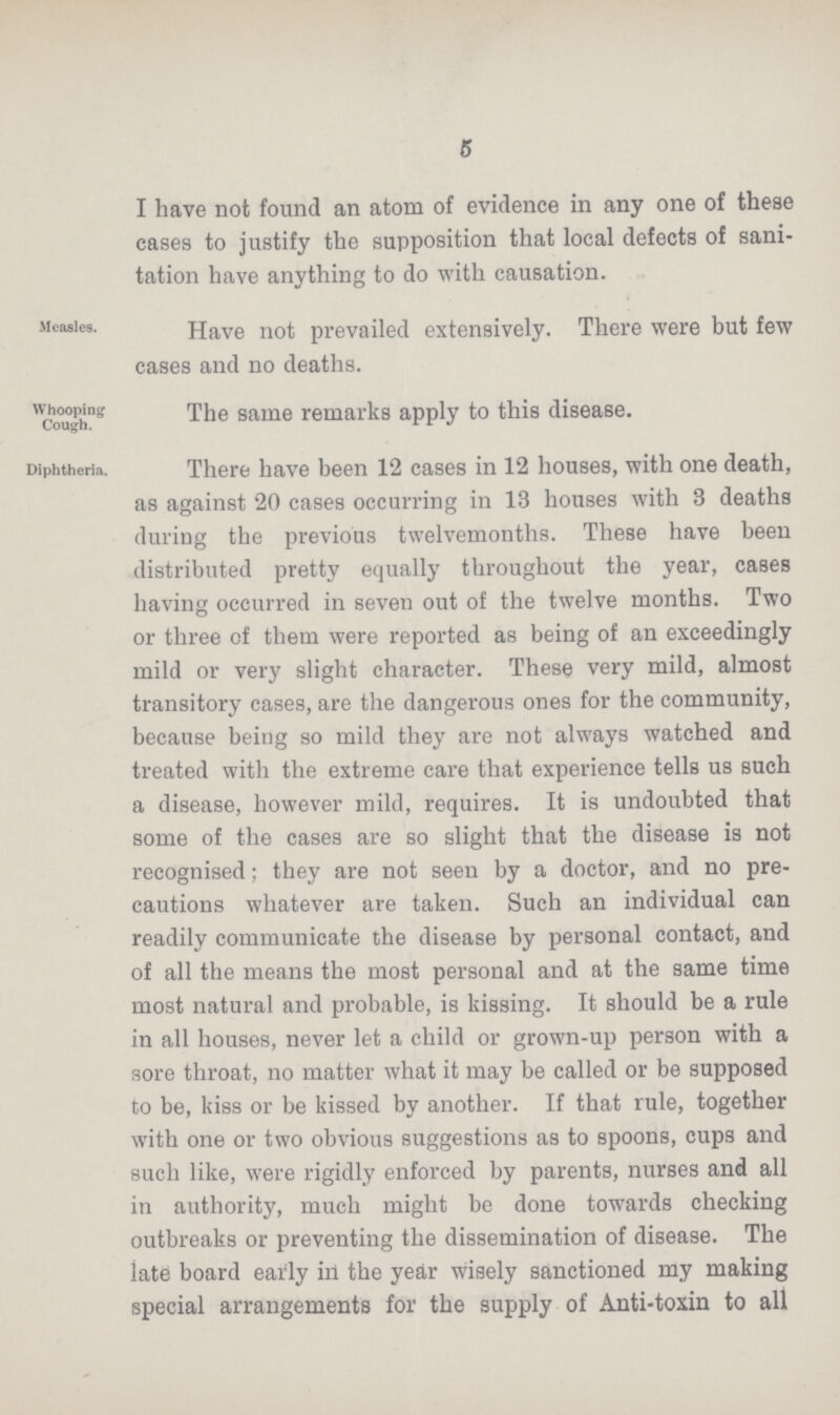 5 I have not found an atom of evidence in any one of these cases to justify the supposition that local defects of sani tation have anything to do with causation. Measles. Have not prevailed extensively. There were but few cases and no deaths. Whooping Cough. The same remarks apply to this disease. Diphtheria. There have been 12 cases in 12 houses, with one death, as against 20 cases occurring in 13 houses with 3 deaths during the previous twelvemonths. These have been distributed pretty equally throughout the year, cases having occurred in seven out of the twelve months. Two or three of them were reported as being of an exceedingly mild or very slight character. These very mild, almost transitory cases, are the dangerous ones for the community, because being so mild they are not always watched and treated with the extreme care that experience tells us such a disease, however mild, requires. It is undoubted that some of the cases are so slight that the disease is not recognised; they are not seen by a doctor, and no pre cautions whatever are taken. Such an individual can readily communicate the disease by personal contact, and of all the means the most personal and at the same time most natural and probable, is kissing. It should be a rule in all houses, never let a child or grown-up person with a sore throat, no matter what it may be called or be supposed to be, kiss or be kissed by another. If that rule, together with one or two obvious suggestions as to spoons, cups and such like, were rigidly enforced by parents, nurses and all in authority, much might be done towards checking outbreaks or preventing the dissemination of disease. The late board early in the year wisely sanctioned my making special arrangements for the supply of Anti-toxin to all