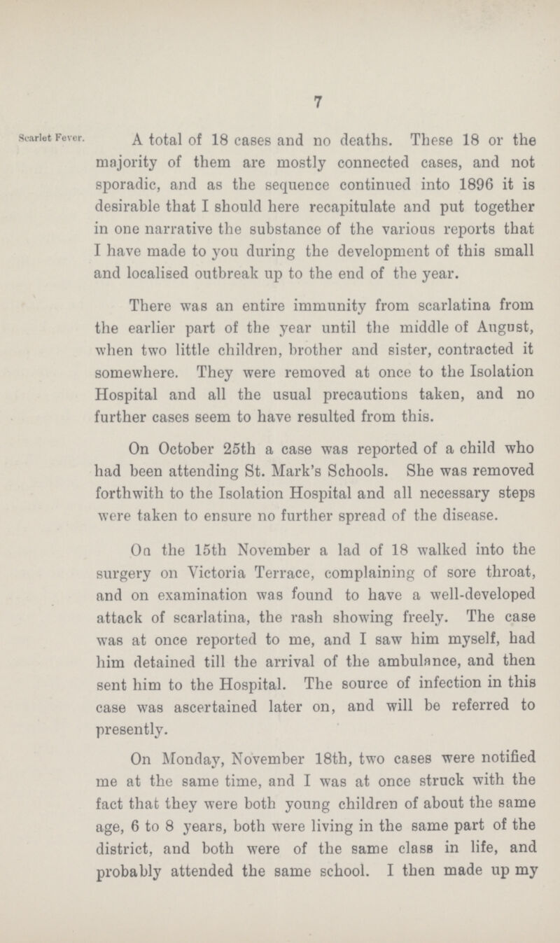 7 Scarlet Fever. A total of 18 cases and no deaths. These 18 or the majority of them are mostly connected cases, and not sporadic, and as the sequence continued into 1896 it is desirable that I should here recapitulate and put together in one narrative the substance of the various reports that I have made to you during the development of this small and localised outbreak up to the end of the year. There was an entire immunity from scarlatina from the earlier part of the year until the middle of August, when two little children, brother and sister, contracted it somewhere. They were removed at once to the Isolation Hospital and all the usual precautions taken, and no further cases seem to have resulted from this. On October 25th a case was reported of a child who had been attending St. Mark's Schools. She was removed forthwith to the Isolation Hospital and all necessary steps were taken to ensure no further spread of the disease. On the 15th November a lad of 18 walked into the surgery on Victoria Terrace, complaining of sore throat, and on examination was found to have a well-developed attack of scarlatina, the rash showing freely. The case was at once reported to me, and I saw him myself, had him detained till the arrival of the ambulance, and then sent him to the Hospital. The source of infection in this case was ascertained later on, and will be referred to presently. On Monday, November 18th, two cases were notified me at the same time, and I was at once struck with the fact that they were both young children of about the same age, 6 to 8 years, both were living in the same part of the district, and both were of the same class in life, and probably attended the same school. I then made up my