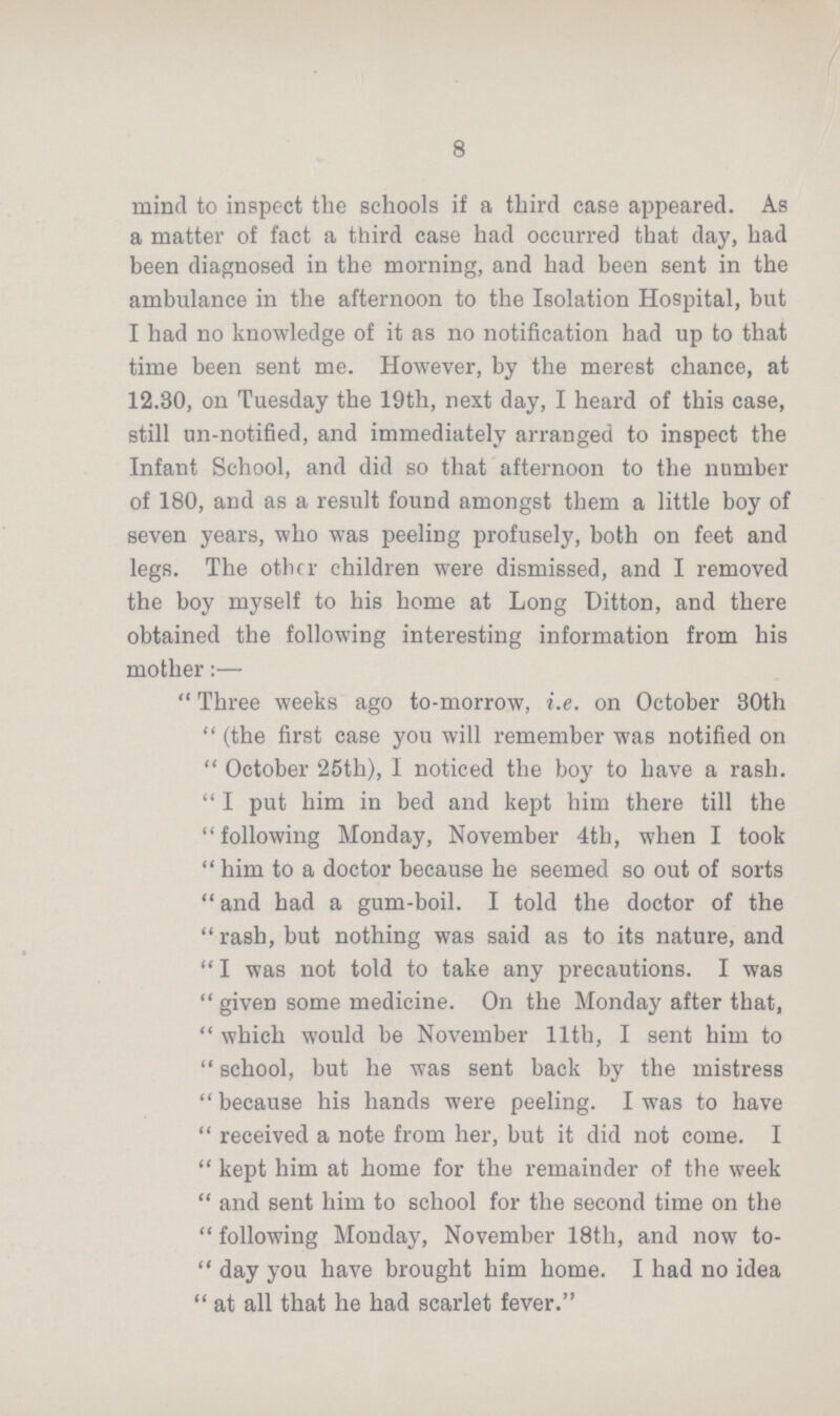8 mind to inspect the schools if a third case appeared. As a matter of fact a third case had occurred that day, had been diagnosed in the morning, and had been sent in the ambulance in the afternoon to the Isolation Hospital, but I had no knowledge of it as no notification had up to that time been sent me. However, by the merest chance, at 12.30, on Tuesday the 19th, next day, I heard of this case, still un-notified, and immediately arranged to inspect the Infant School, and did so that afternoon to the number of 180, and as a result found amongst them a little boy of seven years, who was peeling profusely, both on feet and legs. The other children were dismissed, and I removed the boy myself to his home at Long Ditton, and there obtained the following interesting information from his mother:— Three weeks ago to-morrow, i.e. on October 30th (the first case you will remember was notified on October 25th), I noticed the boy to have a rash. I put him in bed and kept him there till the following Monday, November 4th, when I took him to a doctor because he seemed so out of sorts and had a gum-boil. I told the doctor of the rash, but nothing was said as to its nature, and I was not told to take any precautions. I was given some medicine. On the Monday after that, which would be November 11th, I sent him to school, but he was sent back by the mistress because his hands were peeling. I was to have received a note from her, but it did not come. I kept him at home for the remainder of the week and sent him to school for the second time on the following Monday, November 18th, and now to day you have brought him home. I had no idea at all that he had scarlet fever.