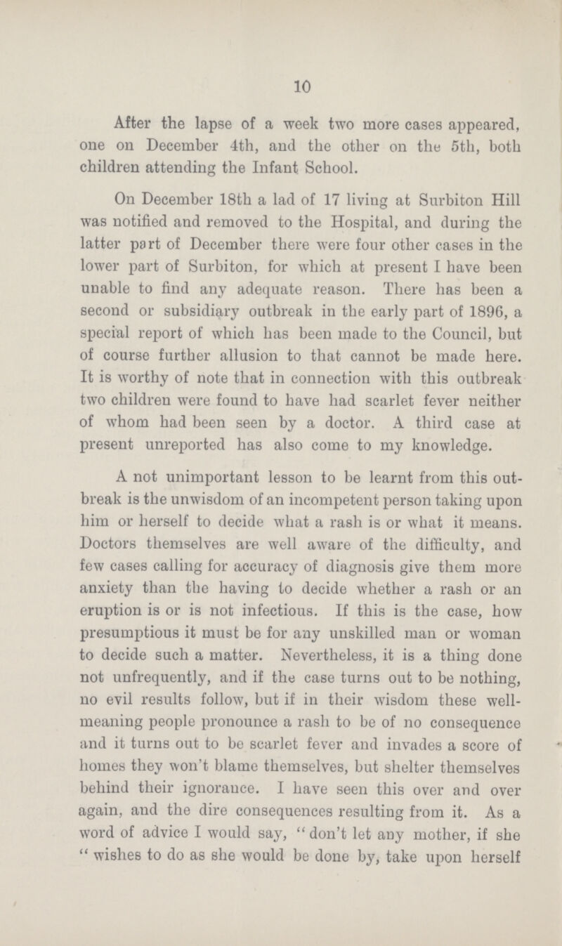 10 After the lapse of a week two more cases appeared, one on December 4th, and the other on the 5th, both children attending the Infant School. On December 18th a lad of 17 living at Surbiton Hill was notified and removed to the Hospital, and during the latter part of December there were four other cases in the lower part of Surbiton, for which at present I have been unable to find any adequate reason. There has been a second or subsidiary outbreak in the early part of 1896, a special report of which has been made to the Council, but of course further allusion to that cannot be made here. It is worthy of note that in connection with this outbreak two children were found to bave had scarlet fever neither of whom had been seen by a doctor. A third case at present unreported has also come to my knowledge. A not unimportant lesson to be learnt from this out break is the unwisdom of an incompetent person taking upon him or herself to decide what a rash is or what it means. Doctors themselves are well aware of the difficulty, and few cases calling for accuracy of diagnosis give them more anxiety than the having to decide whether a rash or an eruption is or is not infectious. If this is the case, how presumptious it must be for any unskilled man or woman to decide such a matter. Nevertheless, it is a thing done not unfrequently, and if the case turns out to be nothing, no evil results follow, but if in their wisdom these well meaning people pronounce a rash to be of no consequence and it turns out to be scarlet fever and invades a score of homes they won't blame themselves, but shelter themselves behind their ignorance. I have seen this over and over again, and the dire consequences resulting from it. As a word of advice I would say, don't let any mother, if she wishes to do as she would be done by, take upon herself
