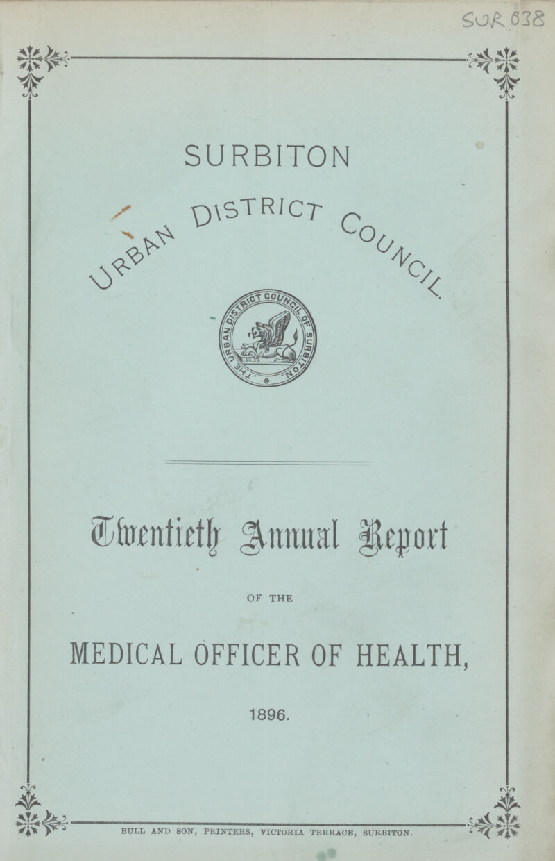 SUR 638 SURBITON Urban District Council Dmentieth Annual Report OF THE MEDICAL OFFICER OF HEALTH, 1896. BULL AND SON, PRINTERS, VICTORIA TERRACE, SURBITON.