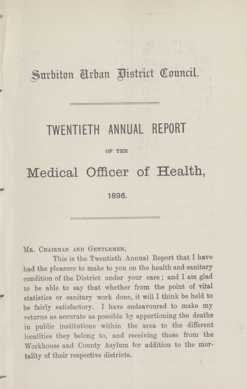 Surbiton Arban District Council. \ TWENTIETH ANNUAL REPORT of the Medical Officer of Health, 1896. Mr. Chairman and Gentlemen, This is the Twentieth Annual Report that I have had the pleasure to make to you on the health and sanitary condition of the District under your care; and I am glad to be able to say that whether from the point of vital statistics or sanitary work done, it will I think be held to be fairly satisfactory. I have endeavoured to make my returns as accurate as possible by apportioning the deaths in public institutions within the area to the different localities they belong to, and receiving those from the Workhouse and County Asylum for addition to the mor tality of their respective districts.