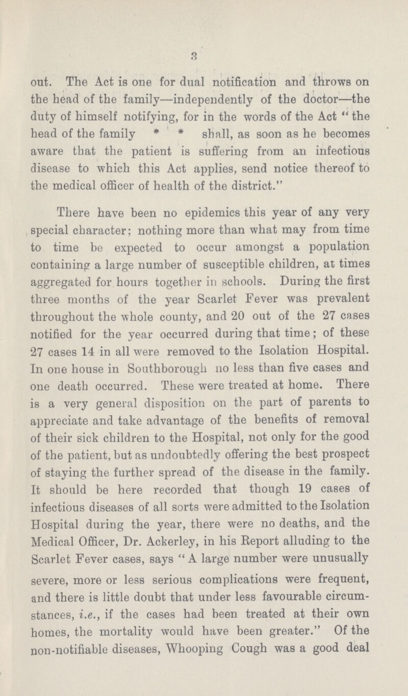3 out. The Act is one for dual notification and throws on the head of the family—independently of the doctor—the duty of himself notifying, for in the words of the Act the head of the family * * shall, as soon as he becomes aware that the patient is suffering from an infectious disease to which this Act applies, send notice thereof to the medical officer of health of the district. There have been no epidemics this year of any very special character; nothing more than what may from time to time be expected to occur amongst a population containing a large number of susceptible children, at times aggregated for hours together in schools. During the first three months of the year Scarlet Fever was prevalent throughout the whole county, and 20 out of the 27 cases notified for the year occurred during that time; of these 27 cases 14 in all were removed to the Isolation Hospital. In one house in Southborough no less than five cases and one death occurred. These were treated at home. There is a very general disposition on the part of parents to appreciate and take advantage of the benefits of removal of their sick children to the Hospital, not only for the good of the patient, but as undoubtedly offering the best prospect of staying the further spread of the disease in the family. It should be here recorded that though 19 cases of infectious diseases of all sorts were admitted to the Isolation Hospital during the year, there were no deaths, and the Medical Officer, Dr. Ackerley, in his Report alluding to the Scarlet Fever cases, says A large number were unusually severe, more or less serious complications were frequent, and there is little doubt that under less favourable circum stances, i.e., if the cases had been treated at their own homes, the mortality would have been greater. Of the non-notifiable diseases, Whooping Cough was a good deal