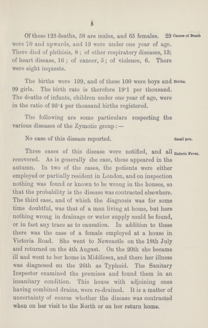 5 Of these 123 deaths, 58 are males, and 65 females. 29 were 70 and upwards, and 19 were under one year of age. There died of phthisis, 8; of other respiratory diseases, 13; of heart disease, 16; of cancer, 5; of violence, 6. There were eight inquests. Causes of Death The births were 199, and of these 100 were boys and 99 girls. The birth rate is therefore 19.1 per thousand. The deaths of infants, children under one year of age, were in the ratio of 95.4 per thousand births registered. Births. The following are some particulars respecting the various diseases of the Zymotic group:— No case of this disease reported. Small pox. Three cases of this disease were notified, and all recovered. As is generally the case, these appeared in the autumn. In two of the cases, the patients were either employed or partially resident in London, and on inspection nothing was found or known to be wrong in the houses, so that the probability is the disease was contracted elsewhere. The third case, and of which the diagnosis was for some time doubtful, was that of a man living at home, but here nothing wrong in drainage or water supply could be found, or in fact any trace as to causation. In addition to these there was the case of a female employed at a house in Victoria Road. She went to Newcastle on the 18th July and returned on the 4th August. On the 20th she became ill and went to her home in Middlesex, and there her illness was diagnosed on the 26th as Typhoid. The Sanitary Inspector examined the premises and found them in an insanitary condition. This house with adjoining ones having combined drains, were re-drained. It is a matter of uncertainty of course whether the disease was contracted when on her visit to the North or on her return home. Enteric Fever.