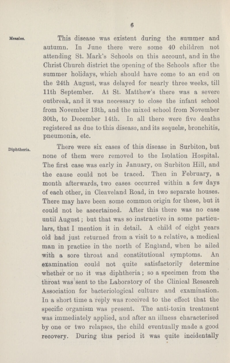6 Measles. This disease was existent during the summer and autumn. In June there were some 40 children not attending St. Mark's Schools on this account, and in the Christ Church district the opening of the Schools after the summer holidays, which should have come to an end on the 24th August, was delayed for nearly three weeks, till 11th September. At St. Matthew's there was a severe outbreak, and it was necessary to close the infant school from November 13th, and the mixed school from November 30th, to December 14th. In all there were five deaths registered as due to this disease, and its sequelae, bronchitis, pneumonia, etc. Diphtheria. There were six cases of this disease in Surbiton, but none of them were removed to the Isolation Hospital. The first case was early in January, on Surbiton Hill, and the cause could not be traced. Then in February, a month afterwards, two cases occurred within a few days of each other, in Cleaveland Road, in two separate houses. There may have been some common origin for these, but it could not be ascertained. After this there was no case until August; but that was so instructive in some particu lars, that I mention it in detail. A child of eight years old had just returned from a visit to a relative, a medical man in practice in the north of England, when he ailed with a sore throat and constitutional symptoms. An examination could not quite satisfactorily determine whether or no it was diphtheria; so a specimen from the throat was sent to the Laboratory of the Clinical Research Association for bacteriological culture and examination. In a short time a reply was received to the effect that the specific organism was present. The anti-toxin treatment was immediately applied, and after an illness characterised by one or two relapses, the child eventually made a good recovery. During this period it was quite incidentally