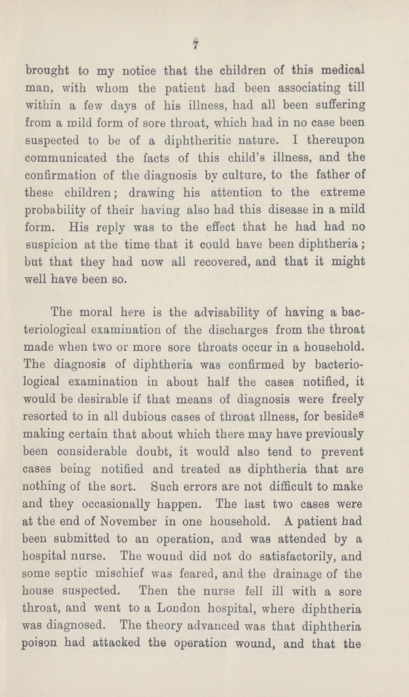 7 brought to my notice that the children of this medical man, with whom the patient had been associating till within a few days of his illness, had all been suffering from a mild form of sore throat, which had in no case been suspected to be of a diphtheritic nature. I thereupon communicated the facts of this child's illness, and the confirmation of the diagnosis by culture, to the father of these children; drawing his attention to the extreme probability of their having also had this disease in a mild form. His reply was to the effect that he had had no suspicion at the time that it could have been diphtheria; but that they had now all recovered, and that it might well have been so. The moral here is the advisability of having a bac teriological examination of the discharges from the throat made when two or more sore throats occur in a household. The diagnosis of diphtheria was confirmed by bacterio logical examination in about half the cases notified, it would be desirable if that means of diagnosis were freely resorted to in all dubious cases of throat illness, for besides making certain that about which there may have previously been considerable doubt, it would also tend to prevent cases being notified and treated as diphtheria that are nothing of the sort. Such errors are not difficult to make and they occasionally happen. The last two cases were at the end of November in one household. A patient had been submitted to an operation, and was attended by a hospital nurse. The wound did not do satisfactorily, and some septic mischief was feared, and the drainage of the house suspected. Then the nurse fell ill with a sore throat, and went to a London hospital, where diphtheria was diagnosed. The theory advanced was that diphtheria poison had attacked the operation wound, and that the