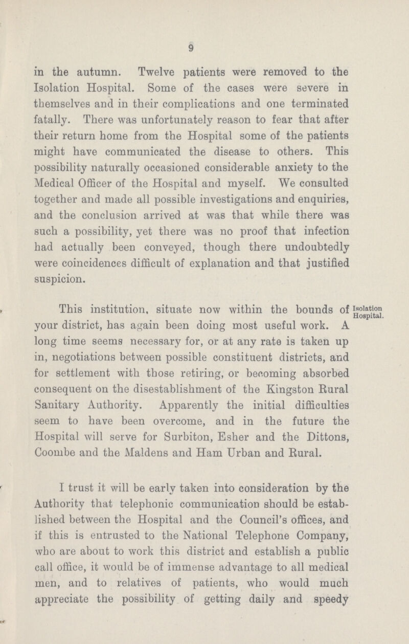9 in the autumn. Twelve patients were removed to the Isolation Hospital. Some of the cases were severe in themselves and in their complications and one terminated fatally. There was unfortunately reason to fear that after their return home from the Hospital some of the patients might have communicated the disease to others. This possibility naturally occasioned considerable anxiety to the Medical Officer of the Hospital and myself. We consulted together and made all possible investigations and enquiries, and the conclusion arrived at was that while there was such a possibility, yet there was no proof that infection had actually been conveyed, though there undoubtedly were coincidences difficult of explanation and that justified suspicion. This institution, situate now within the bounds of your district, has again been doing most useful work. A long time seems necessary for, or at any rate is taken up in, negotiations between possible constituent districts, and for settlement with those retiring, or becoming absorbed consequent on the disestablishment of the Kingston Rural Sanitary Authority. Apparently the initial difficulties seem to have been overcome, and in the future the Hospital will serve for Surbiton, Esher and the Dittons, Coombe and the Maidens and Ham Urban and Rural. I trust it will be early taken into consideration by the Authority that telephonic communication should be estab lished between the Hospital and the Council's offices, and if this is entrusted to the National Telephone Company, who are about to work this district and establish a public call office, it would be of immense advantage to all medical men, and to relatives of patients, who would much appreciate the possibility of getting daily and speedy Isolation Hospital.