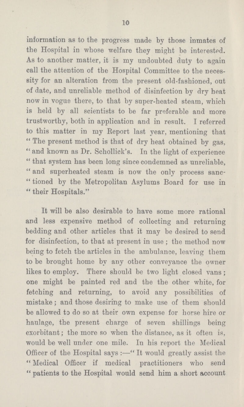 10 information as to the progress made by those inmates of the Hospital in whose welfare they might be interested. As to another matter, it is my undoubted duty to again call the attention of the Hospital Committee to the neces sity for an alteration from the present old-fashioned, out of date, and unreliable method of disinfection by dry heat now in vogue there, to that by super-heated steam, which is held by all scientists to be far preferable and more trustworthy, both in application and in result. I referred to this matter in my Report last year, mentioning that The present method is that of dry heat obtained by gas, and known as Dr. Schollick's. In the light of experience that system has been long since condemned as unreliable, and superheated steam is now the only process sanc tioned by the Metropolitan Asylums Board for use in their Hospitals. It will be also desirable to have some more rational and less expensive method of collecting and returning bedding and other articles that it may be desired to send for disinfection, to that at present in use; the method now being to fetch the articles in the ambulance, leaving them to be brought home by any other conveyance the owner likes to employ. There should be two light closed vans; one might be painted red and the the other white, for fetching and returning, to avoid any possibilities of mistake; and those desiring to make use of them should be allowed to do so at their own expense for horse hire or haulage, the present charge of seven shillings being exorbitant; the more so when the distance, as it often is, would be well under one mile. In his report the Medical Officer of the Hospital says:— It would greatly assist the Medical Officer if medical practitioners who send patients to the Hospital would send him a short account