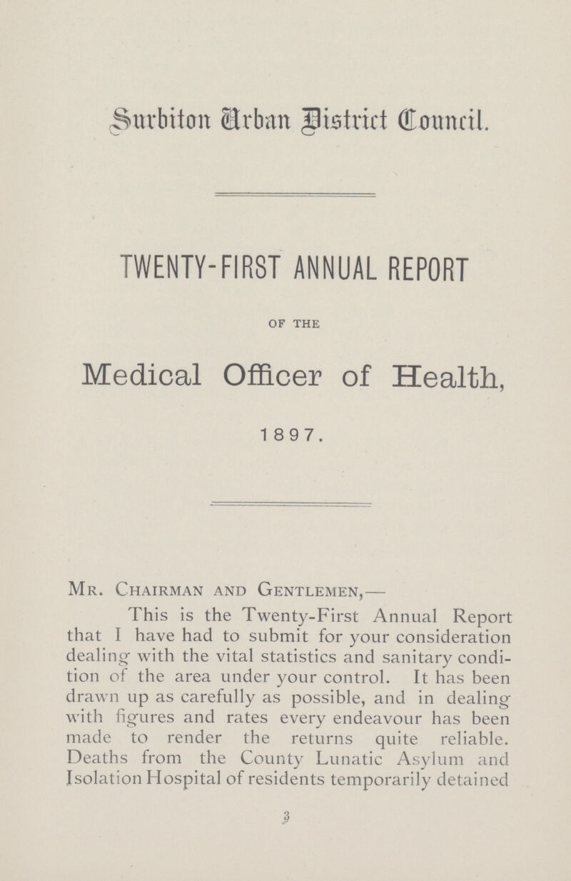 (Surbiton Urban District Council. TWENTY-FIRST ANNUAL REPORT OF THE Medical Officer of Health, 1897. Mr. Chairman and Gentlemen,— This is the Twenty-First Annual Report that I have had to submit for your consideration dealing with the vital statistics and sanitary condi tion of the area under your control. It has been drawn up as carefully as possible, and in dealing with figures and rates every endeavour has been made to render the returns quite reliable. Deaths from the County Lunatic Asylum and Isolation Hospital of residents temporarily detained 3