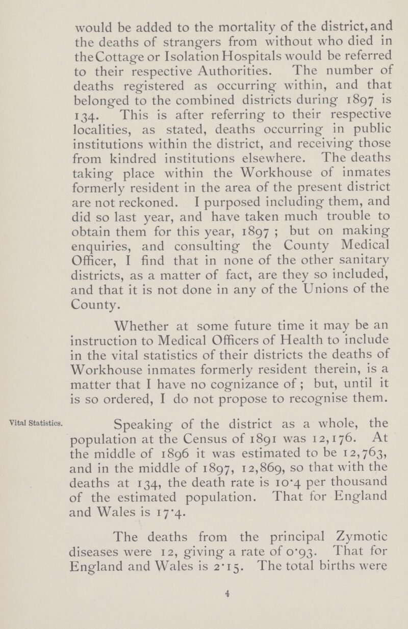 would be added to the mortality of the district, and the deaths of strangers from without who died in theCottage or Isolation Hospitals would be referred to their respective Authorities. The number of deaths registered as occurring within, and that belonged to the combined districts during 1897 is 134. This is after referring to their respective localities, as stated, deaths occurring in public institutions within the district, and receiving those from kindred institutions elsewhere. The deaths taking place within the Workhouse of inmates formerly resident in the area of the present district are not reckoned. I purposed including them, and did so last year, and have taken much trouble to obtain them for this year, 1897; but on making enquiries, and consulting the County Medical Officer, I find that in none of the other sanitary districts, as a matter of fact, are they so included, and that it is not done in any of the Unions of the County. Whether at some future time it may be an instruction to Medical Officers of Health to include in the vital statistics of their districts the deaths of Workhouse inmates formerly resident therein, is a matter that I have no cognizance of; but, until it is so ordered, I do not propose to recognise them. Speaking of the district as a whole, the population at the Census of 1891 was 12,176. At the middle of 1896 it was estimated to be 12,763, and in the middle of 1897, 12,869, so that with the deaths at 134, the death rate is 10.4 per thousand of the estimated population. That for England and Wales is 17.4. The deaths from the principal Zymotic diseases were 12, giving a rate of 0.93. That for England and Wales is 2.15. The total births were 4