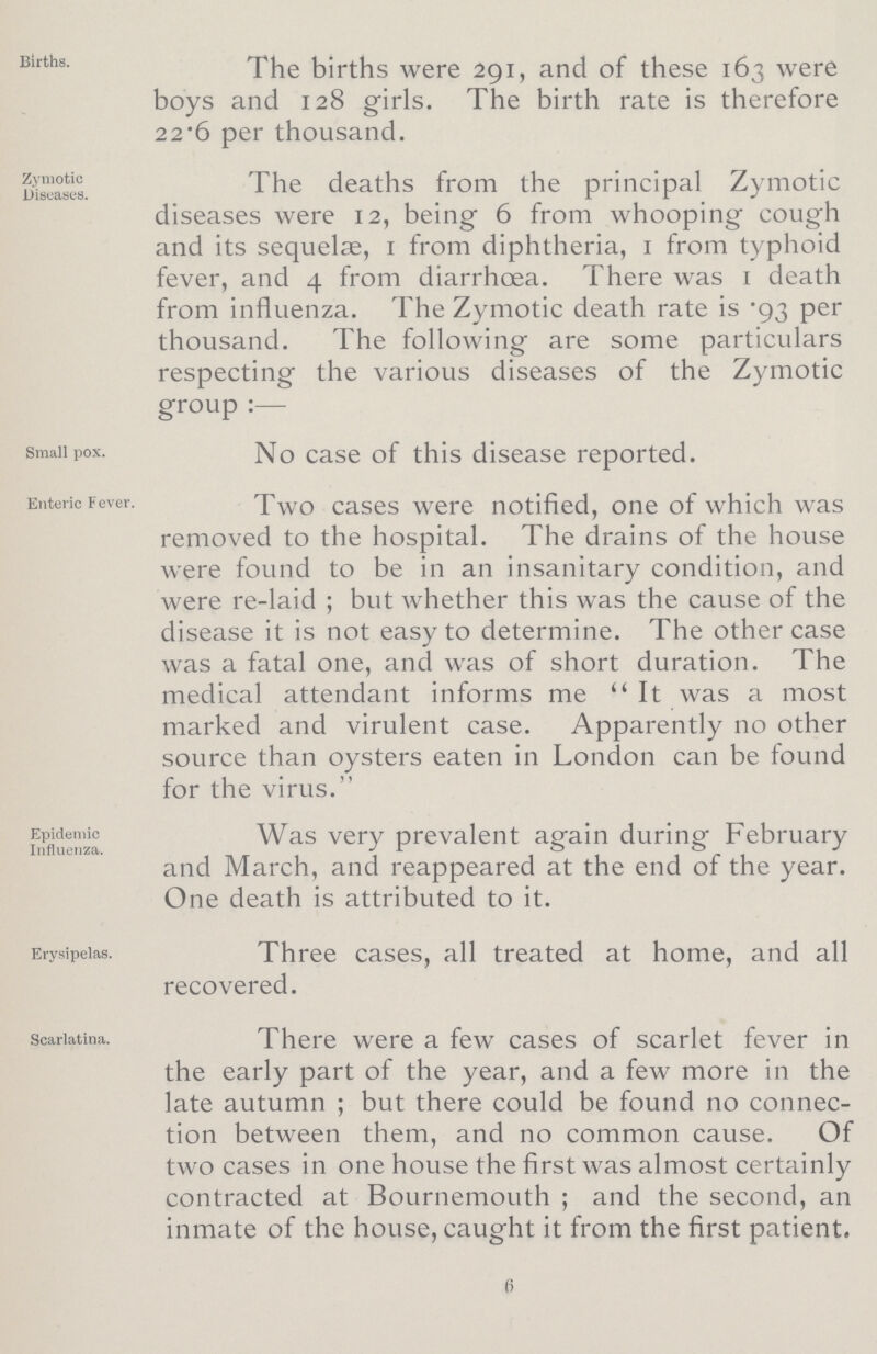 Births. The births were 291, and of these 163 were boys and 128 girls. The birth rate is therefore 22.6 per thousand. Zymotic Diseases. The deaths from the principal Zymotic diseases were 12, being 6 from whooping cough and its sequelae, 1 from diphtheria, 1 from typhoid fever, and 4 from diarrhoea. There was 1 death from influenza. The Zymotic death rate is .93 per thousand. The following are some particulars respecting the various diseases of the Zymotic group:— Small pox. No case of this disease reported. Enteric Fever. Two cases were notified, one of which was removed to the hospital. The drains of the house were found to be in an insanitary condition, and were re-laid; but whether this was the cause of the disease it is not easy to determine. The other case was a fatal one, and was of short duration. The medical attendant informs me It was a most marked and virulent case. Apparently no other source than oysters eaten in London can be found for the virus. Epidemic Influenza. Was very prevalent again during February and March, and reappeared at the end of the year. One death is attributed to it. Erysipelas. Three cases, all treated at home, and all recovered. Scarlatina. There were a few cases of scarlet fever in the early part of the year, and a few more in the late autumn; but there could be found no connec tion between them, and no common cause. Of two cases in one house the first was almost certainly contracted at Bournemouth ; and the second, an inmate of the house, caught it from the first patient. 6