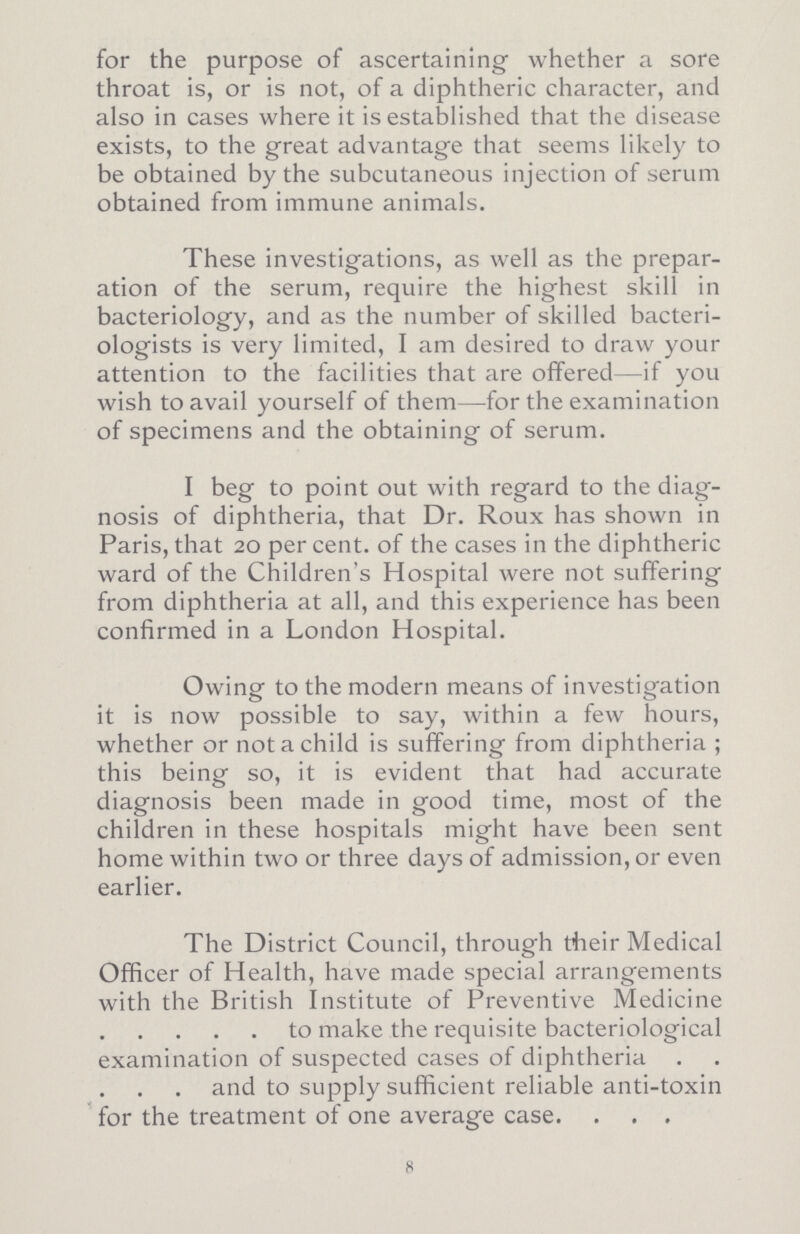 for the purpose of ascertaining whether a sore throat is, or is not, of a diphtheric character, and also in cases where it is established that the disease exists, to the great advantage that seems likely to be obtained by the subcutaneous injection of serum obtained from immune animals. These investigations, as well as the prepar ation of the serum, require the highest skill in bacteriology, and as the number of skilled bacteri ologists is very limited, I am desired to draw your attention to the facilities that are offered—if you wish to avail yourself of them—for the examination of specimens and the obtaining of serum. I beg to point out with regard to the diag nosis of diphtheria, that Dr. Roux has shown in Paris, that 20 percent, of the cases in the diphtheric ward of the Children's Hospital were not suffering from diphtheria at all, and this experience has been confirmed in a London Hospital. Owing to the modern means of investigation it is now possible to say, within a few hours, whether or not a child is suffering from diphtheria ; this being so, it is evident that had accurate diagnosis been made in good time, most of the children in these hospitals might have been sent home within two or three days of admission, or even earlier. The District Council, through their Medical Officer of Health, have made special arrangements with the British Institute of Preventive Medicine to make the requisite bacteriological examination of suspected cases of diphtheria and to supply sufficient reliable anti-toxin for the treatment of one average case 8