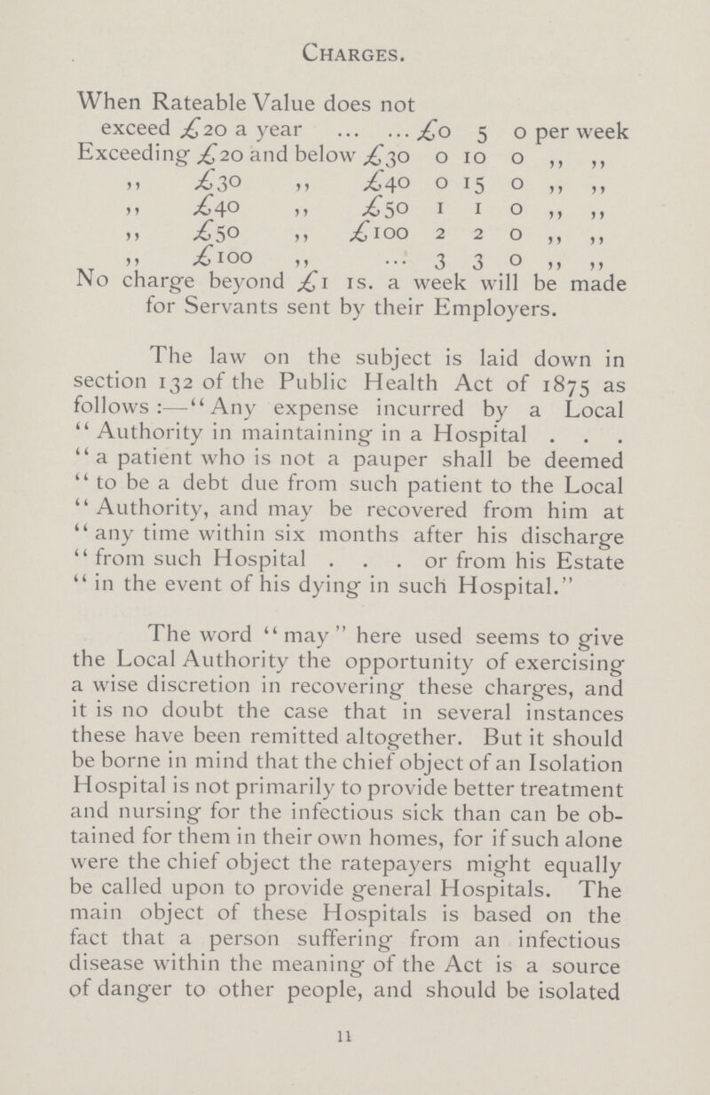 Charges. When Rateable Value does not exceed £2o a year £0 5 0 per week Exceeding ,£20 and below £30 0 10 0 ,, ,, ,, £30 ,, £40 0 15 0 ,, ,, ,, £40 ,, £50 1 1 0 ,, ,, ,, £50 ,, £100 2 2 0 ,, ,, ,, £100 ,, ... 3 3 0 ,, ,, No charge beyond £1 is. a week will be made for Servants sent by their Employers. The law on the subject is laid down in section 132 of the Public Health Act of 1875 as follows:- Any expense incurred by a Local Authority in maintaining in a Hospital. a patient who is not a pauper shall be deemed to be a debt due from such patient to the Local Authority, and may be recovered from him at any time within six months after his discharge from such Hospital ... or from his Estate in the event of his dying in such Hospital. The word may here used seems to give the Local Authority the opportunity of exercising a wise discretion in recovering these charges, and it is no doubt the case that in several instances these have been remitted altogether. But it should be borne in mind that the chief object of an Isolation Hospital is not primarily to provide better treatment and nursing for the infectious sick than can be ob tained for them in their own homes, for if such alone were the chief object the ratepayers might equally be called upon to provide general Hospitals. The main object of these Hospitals is based on the fact that a person suffering from an infectious disease within the meaning of the Act is a source of danger to other people, and should be isolated 11