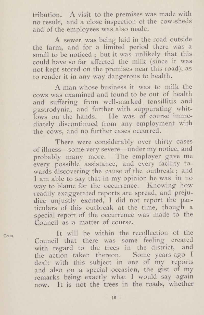 tribution. A visit to the premises was made with no result, and a close inspection of the cow-sheds and of the employees was also made. A sewer was being laid in the road outside the farm, and for a limited period there was a smell to be noticed ; but it was unlikely that this could have so far affected the milk (since it was not kept stored on the premises near this road), as to render it in any way dangerous to health. A man whose business it was to milk the cows was examined and found to be out of health and suffering from well-marked tonsillitis and gastrodynia, and further with suppurating whit lows on the hands. He was of course imme diately discontinued from any employment with the cows, and no further cases occurred. There were considerably over thirty cases of illness—some very severe—under my notice, and probably many more. The employer gave me every possible assistance, and every facility to wards discovering the cause of the outbreak; and I am able to say that in my opinion he was in no way to blame for the occurrence. Knowing how readily exaggerated reports are spread, and preju dice unjustly excited, I did not report the par ticulars of this outbreak at the time, though a special report of the occurrence was made to the Council as a matter of course. Trees. It will be within the recollection of the Council that there was some feeling created with regard to the trees in the district, and the action taken thereon. Some years ago I dealt with this subject in one of my reports and also on a special occasion, the gist of my remarks being exactly what I would say again now. It is not the trees in the roads, whether 10