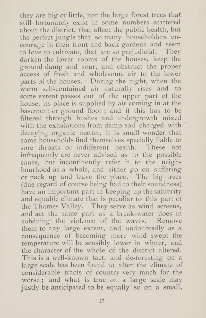 they are big or little, nor the large forest trees that still fortunately exist in some numbers scattered about the district, that affect the public health, but the perfect jungle that so many householders en courage in their front and back gardens and seem to love to cultivate, that are so prejudicial. They darken the lower rooms of the houses, keep the ground damp and sour, and obstruct the proper access of fresh and wholesome air to the lower parts of the houses. During the night, when the warm self-contained air naturally rises and to some extent passes out of the upper part of the house, its place is supplied by air coming in at the basement or ground floor ; and if this has to be filtered through bushes and undergrowth mixed with the exhalations from damp soil charged with decaying organic matter, it is small wonder that some households find themselves specially liable to sore throats or indifferent health. These not infrequently are never advised as to the possible cause, but incontinently refer it to the neigh bourhood as a whole, and either go on suffering or pack up and leave the place. The big trees (due regard of course being had to their soundness) have an important part in keeping up the salubrity and equable climate that is peculiar to this part of the Thames Valley. They serve as wind screens, and act the same part as a break-water does in subduing the violence of the waves. Remove them to any large extent, and undoubtedly as a consequence of becoming more wind swept the temperature will be sensibly lower in winter, and the character of the whole of the district altered. Th is is a well-known fact, and de-foresting on a large scale has been found to alter the climate of considerable tracts of country very much for the worse ; and what is true on a large scale may justly be anticipated to be equally so on a small. 17
