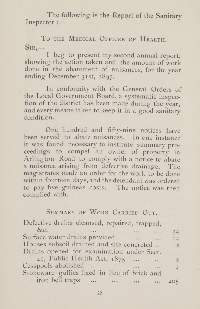 The following is the Report of the Sanitary Inspector:— To the Medical Officer of Health. Sir,— I beg to present my second annual report, showing the action taken and the amount of work done in the abatement of nuisances, for the year ending December 31st, 1897. In conformity with the General Orders of the Local Government Board, a systematic inspec tion of the district has been made during the year, and every means taken to keep it in a good sanitary condition. One hundred and fifty-nine notices have been served to abate nuisances. In one instance it was found necessary to institute summary pro ceedings to compel an owner of property in Arlington Road to comply with a notice to abate a nuisance arising from defective drainage. The magistrates made an order for the work to be done within fourteen days, and the defendant was ordered to pay five guineas costs. The notice was then complied with. Summary of Work Carried Out. Defective drains cleansed, repaired, trapped, 34 Surface water drains provided 14 Houses subsoil drained and site concreted 2 Drains opened for examination under Sect. 41, Public Health Act, 1875 2 Cesspools abolished 2 Stoneware gullies fixed in lieu of brick and iron bell traps 205 22