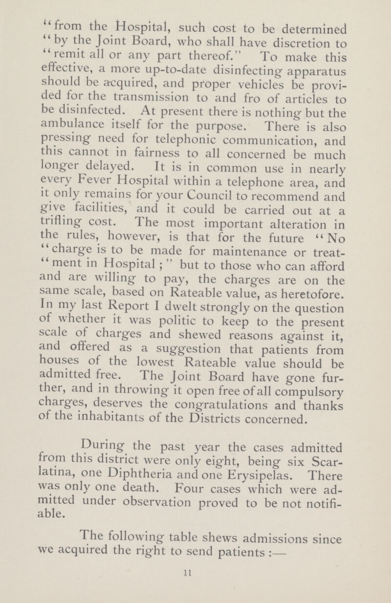 from the Hospital, such cost to be determined by the Joint Board, who shall have discretion to remit all or any part thereof. To make this effective, a more up-to-date disinfecting apparatus should be acquired, and proper vehicles be provi ded for the transmission to and fro of articles to be disinfected. At present there is nothing but the ambulance itself for the purpose. There is also pressing need for telephonic communication, and this cannot in fairness to all concerned be much longer delayed. It is in common use in nearly every Fever Hospital within a telephone area, and it only remains for your Council to recommend and give facilities, and it could be carried out at a trifling cost. The most important alteration in the rules, however, is that for the future No charge is to be made for maintenance or treat ment in Hospital; but to those who can afford and are willing to pay, the charges are on the same scale, based on Rateable value, as heretofore. In my last Report I dwelt strongly on the question of whether it was politic to keep to the present scale of charges and shewed reasons against it, and offered as a suggestion that patients from houses of the lowest Rateable value should be admitted free. The Joint Board have gone fur ther, and in throwing it open free of all compulsory charges, deserves the congratulations and thanks of the inhabitants of the Districts concerned. During the past year the cases admitted from this district were only eight, being six Scar latina, one Diphtheria and one Erysipelas. There was only one death. Four cases which were ad mitted under observation proved to be not notifi able. The following table shews admissions since we acquired the right to send patients:— n