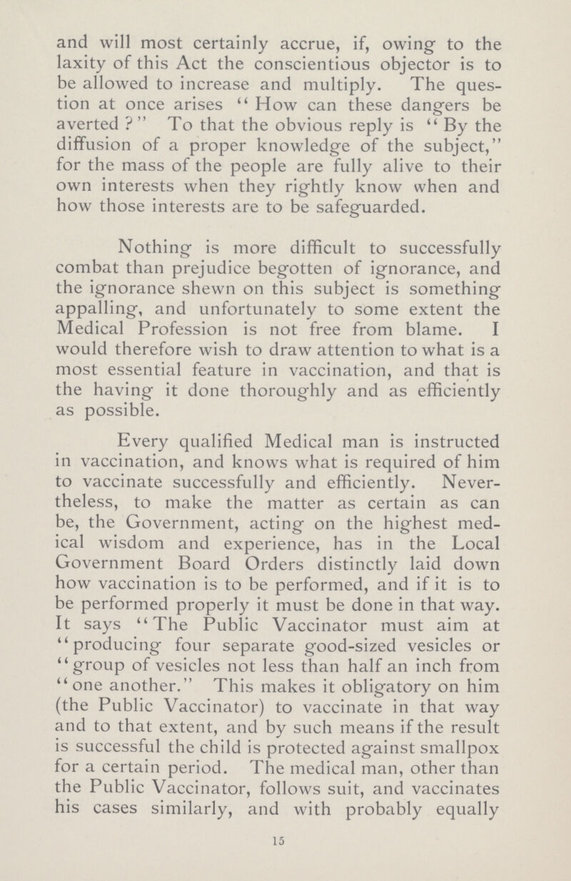 and will most certainly accrue, if, owing to the laxity of this Act the conscientious objector is to be allowed to increase and multiply. The ques tion at once arises How can these dangers be averted? To that the obvious reply is By the diffusion of a proper knowledge of the subject, for the mass of the people are fully alive to their own interests when they rightly know when and how those interests are to be safeguarded. Nothing is more difficult to successfully combat than prejudice begotten of ignorance, and the ignorance shewn on this subject is something appalling, and unfortunately to some extent the Medical Profession is not free from blame. I would therefore wish to draw attention to what is a most essential feature in vaccination, and that is the having it done thoroughly and as efficiently as possible. Every qualified Medical man is instructed in vaccination, and knows what is required of him to vaccinate successfully and efficiently. Never theless, to make the matter as certain as can be, the Government, acting on the highest med ical wisdom and experience, has in the Local Government Board Orders distinctly laid down how vaccination is to be performed, and if it is to be performed properly it must be done in that way. It says The Public Vaccinator must aim at producing four separate good-sized vesicles or group of vesicles not less than half an inch from one another. This makes it obligatory on him (the Public Vaccinator) to vaccinate in that way and to that extent, and by such means if the result is successful the child is protected against smallpox for a certain period. The medical man, other than the Public Vaccinator, follows suit, and vaccinates his cases similarly, and with probably equally 15