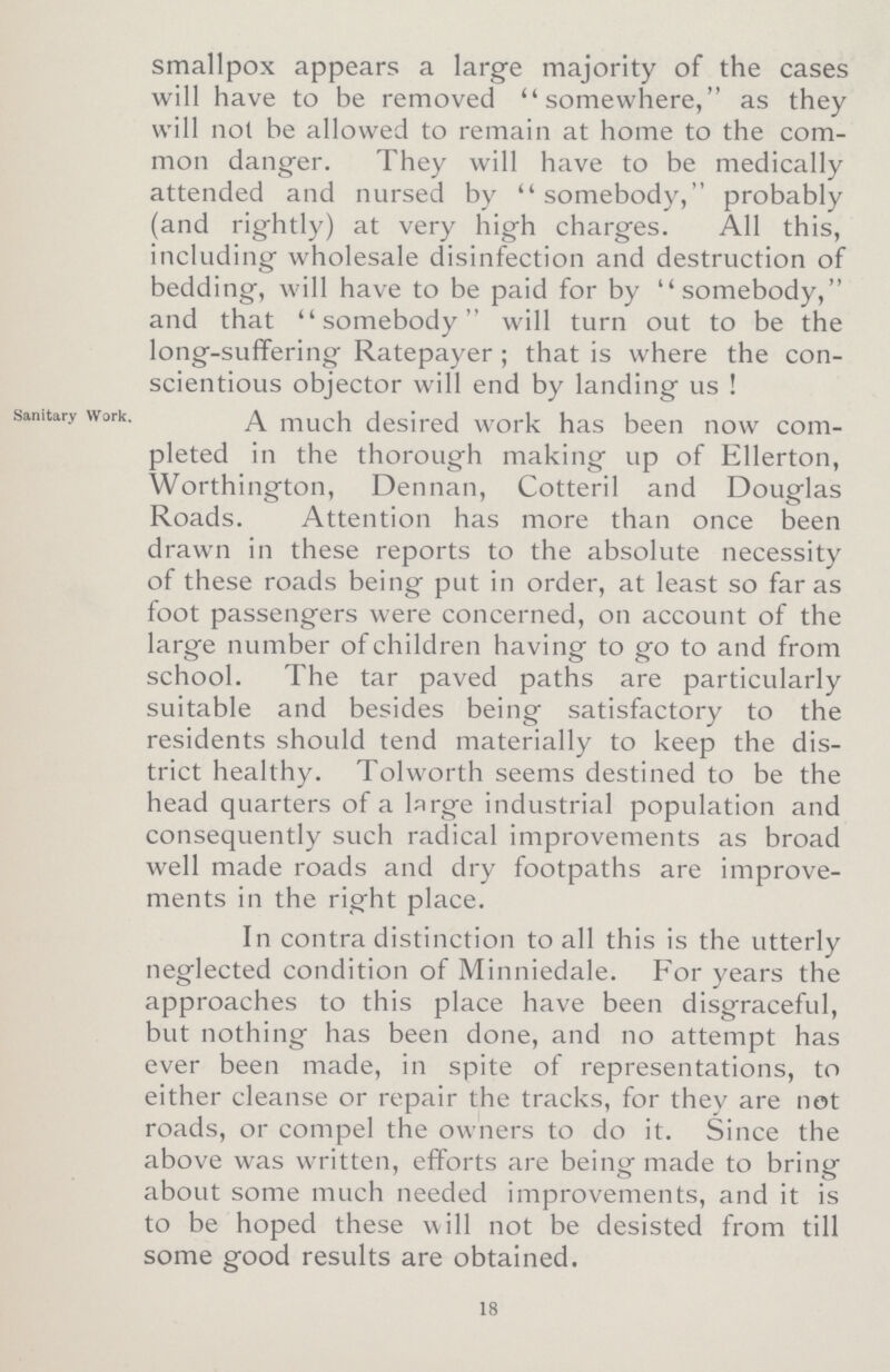 smallpox appears a large majority of the cases will have to be removed somewhere, as they will not he allowed to remain at home to the com mon danger. They will have to be medically attended and nursed by somebody, probably (and rightly) at very high charges. All this, including wholesale disinfection and destruction of bedding, will have to be paid for by somebody, and that somebody will turn out to be the long-suffering Ratepayer; that is where the con scientious objector will end bv landing us ! Sanitary Work. A much desired work has been now com pleted in the thorough making up of Ellerton, Worthington, Dennan, Cotteril and Douglas Roads. Attention has more than once been drawn in these reports to the absolute necessity of these roads being put in order, at least so far as foot passengers were concerned, on account of the large number of children having to go to and from school. The tar paved paths are particularly suitable and besides being satisfactory to the residents should tend materially to keep the dis trict healthy. Tolworth seems destined to be the head quarters of a large industrial population and consequently such radical improvements as broad well made roads and dry footpaths are improve ments in the right place. In contra distinction to all this is the utterly neglected condition of Minniedale. For years the approaches to this place have been disgraceful, but nothing has been done, and no attempt has ever been made, in spite of representations, to either cleanse or repair the tracks, for they are not roads, or compel the owners to do it. Since the above was written, efforts are being made to bring about some much needed improvements, and it is to be hoped these will not be desisted from till some good results are obtained. 18