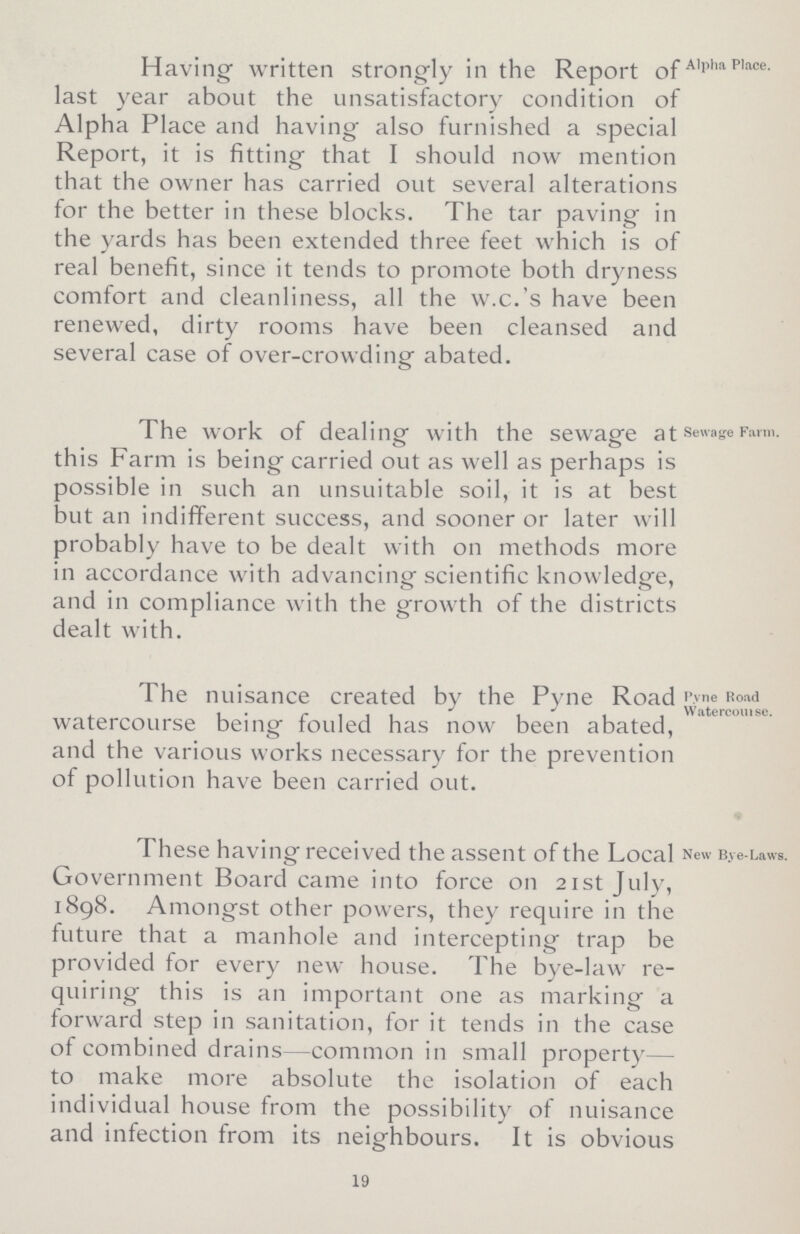 Having written strongly in the Report of last year about the unsatisfactory condition of Alpha Place and having also furnished a special Report, it is fitting that I should now mention that the owner has carried out several alterations for the better in these blocks. The tar paving in the yards has been extended three feet which is of real benefit, since it tends to promote both dryness comfort and cleanliness, all the w.c.'s have been renewed, dirty rooms have been cleansed and several case of over-crowding abated. Alpha Place. The work of dealing with the sewage at this Farm is being carried out as well as perhaps is possible in such an unsuitable soil, it is at best but an indifferent success, and sooner or later will probably have to be dealt with on methods more in accordance with advancing scientific knowledge, and in compliance with the growth of the districts dealt with. Sewage Farm. The nuisance created by the Pyne Road watercourse being fouled has now been abated, and the various works necessary for the prevention of pollution have been carried out. Pyne Road Watercourse. These having received the assent of the Local Government Board came into force on 21st July, 1898. Amongst other powers, they require in the future that a manhole and intercepting trap be provided for every new house. The bye-law re quiring this is an important one as marking a forward step in sanitation, for it tends in the case of combined drains—common in small property— to make more absolute the isolation of each individual house from the possibility of nuisance and infection from its neighbours. It is obvious New Bye-Laws. 19