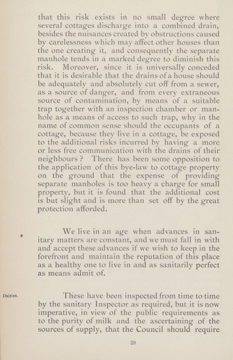 that this risk exists in no small degree where several cottages discharge into a combined drain, besides the nuisances created by obstructions caused by carelessness which may affect other houses than the one creating it, and consequently the separate manhole tends in a marked degree to diminish this risk. Moreover, since it is universally conceded that it is desirable that the drains of a house should be adequately and absolutely cut off from a sewer, as a source of danger, and from every extraneous source of contamination, by means of a suitable trap together with an inspection chamber or man hole as a means of access to such trap, why in the name of common sense should the occupants of a cottage, because they live in a cottage, be exposed to the additional risks incurred by having a more or less free communication with the drains of their neighbours ? There has been some opposition to the application of this bye-law to cottage property on the ground that the expense of providing separate manholes is too heavy a charge for small property, but it is found that the additional cost is but slight and is more than set off by the great protection afforded. We live in an age when advances in san itary matters are constant, and we must fall in with and accept these advances if we wish to keep in the forefront and maintain the reputation of this place as a healthy one to live in and as sanitarily perfect as means admit of. Dairies. These have been inspected from time to time by the sanitary Inspector as required, but it is now imperative, in view of the public requirements as to the purity of milk and the ascertaining of the sources of supply, that the Council should require 20