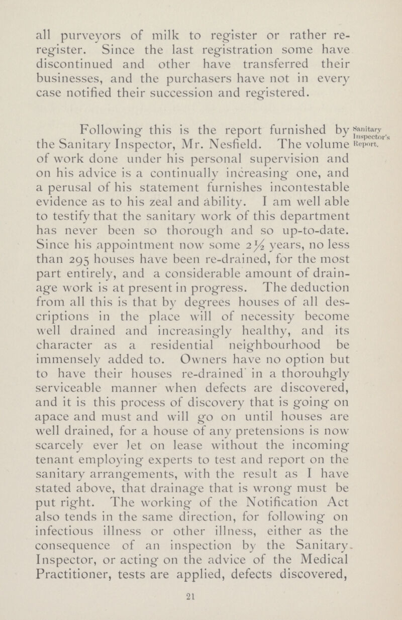 all purveyors of milk to register or rather re register. Since the last registration some have discontinued and other have transferred their businesses, and the purchasers have not in every case notified their succession and registered. Following this is the report furnished by the Sanitary Inspector, Mr. Nesfield. The volume of work done under his personal supervision and on his advice is a continually increasing one, and a perusal of his statement furnishes incontestable evidence as to his zeal and ability. I am well able to testify that the sanitary work of this department has never been so thorough and so up-to-date. Since his appointment now some 2½ years, no less than 295 houses have been re-drained, for the most part entirely, and a considerable amount of drain age work is at present in progress. The deduction from all this is that by degrees houses of all des¬ criptions in the place will of necessity become well drained and increasingly healthy, and its character as a residential neighbourhood be immensely added to. Owners have no option but to have their houses re-drained in a thorouhgly serviceable manner when defects are discovered, and it is this process of discovery that is going on apace and must and will go on until houses are well drained, for a house of any pretensions is now scarcely ever let on lease without the incoming tenant employing experts to test and report on the sanitary arrangements, with the result as I have stated above, that drainage that is wrong must be put right. The working of the Notification Act also tends in the same direction, for following on infectious illness or other illness, either as the consequence of an inspection by the Sanitary Inspector, or acting on the advice of the Medical Practitioner, tests are applied, defects discovered, Sanitary Inspector's Report. 21