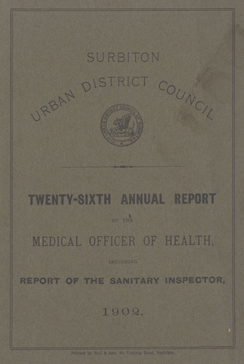 SURBITON URBAN DISTRICT COUNCIL TWENTY-SIXTH ANNUAL REPORT MEDICAL OFFICER OF HEALTH, INCLUDING REPORT OF THE SANITARY INSPECTOR, 1902. Printed by Bull & Son, 20, Victoria Road, Surbiton.