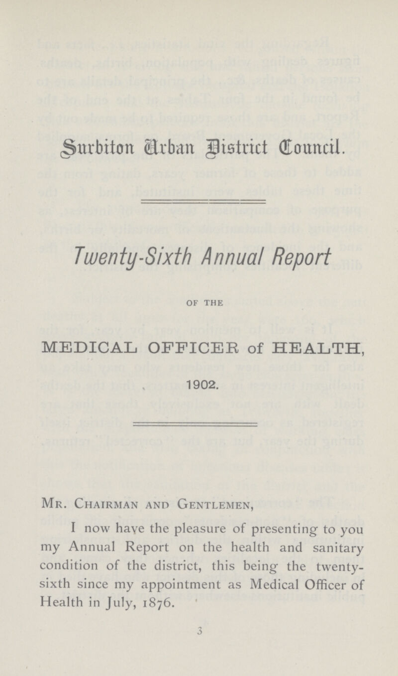 Surbiton Urban District Council. Twenty-Sixth Annual Report OF THE MEDICAL OFFICER of HEALTH, 1902. Mr. Chairman and Gentlemen, I now have the pleasure of presenting to you my Annual Report on the health and sanitary condition of the district, this being the twenty sixth since my appointment as Medical Officer of Health in July, 1876. 3