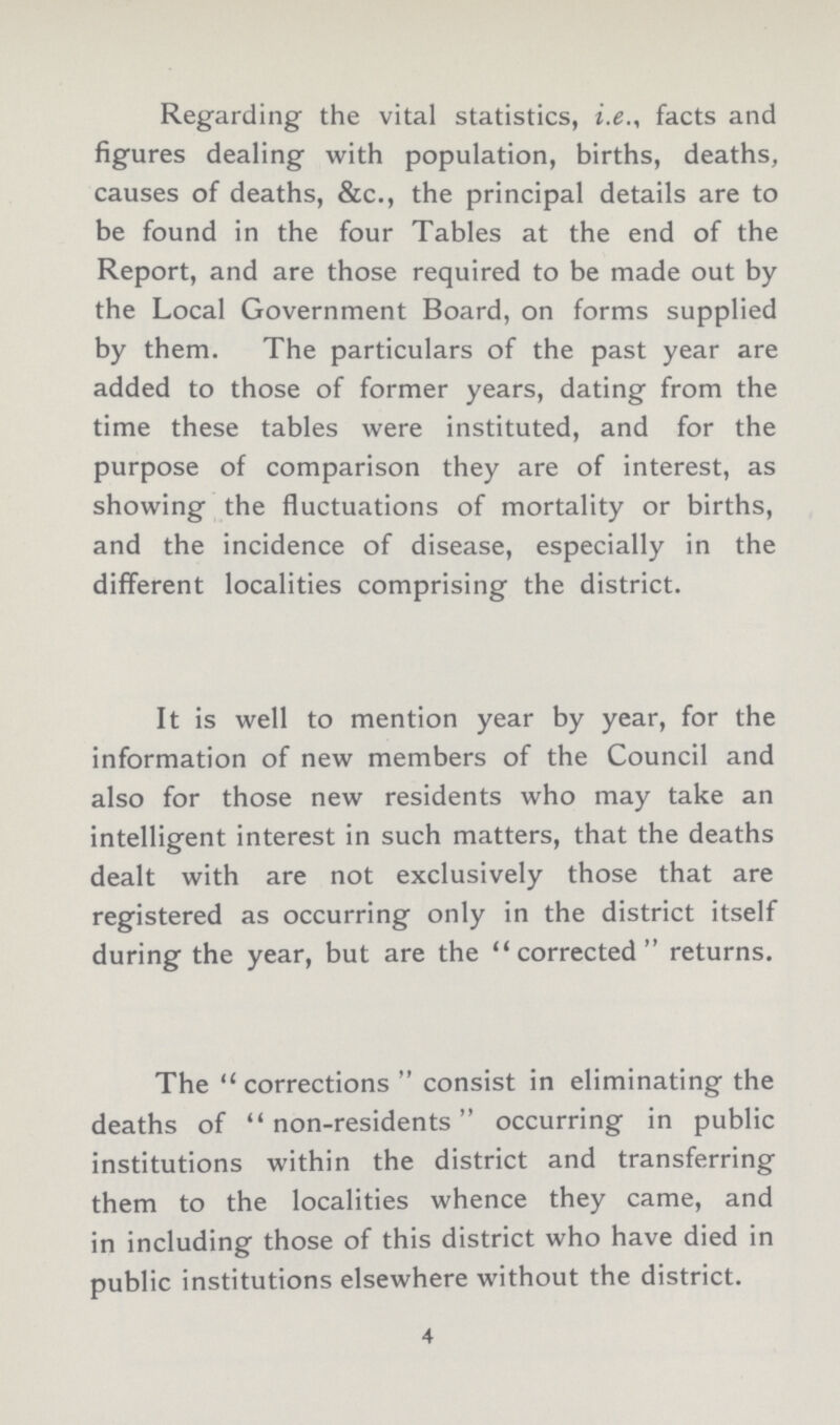 Regarding the vital statistics, i.e., facts and figures dealing with population, births, deaths, causes of deaths, &c., the principal details are to be found in the four Tables at the end of the Report, and are those required to be made out by the Local Government Board, on forms supplied by them. The particulars of the past year are added to those of former years, dating from the time these tables were instituted, and for the purpose of comparison they are of interest, as showing the fluctuations of mortality or births, and the incidence of disease, especially in the different localities comprising the district. It is well to mention year by year, for the information of new members of the Council and also for those new residents who may take an intelligent interest in such matters, that the deaths dealt with are not exclusively those that are registered as occurring only in the district itself during the year, but are the corrected returns. The corrections consist in eliminating the deaths of non-residents occurring in public institutions within the district and transferring them to the localities whence they came, and in including those of this district who have died in public institutions elsewhere without the district. 4