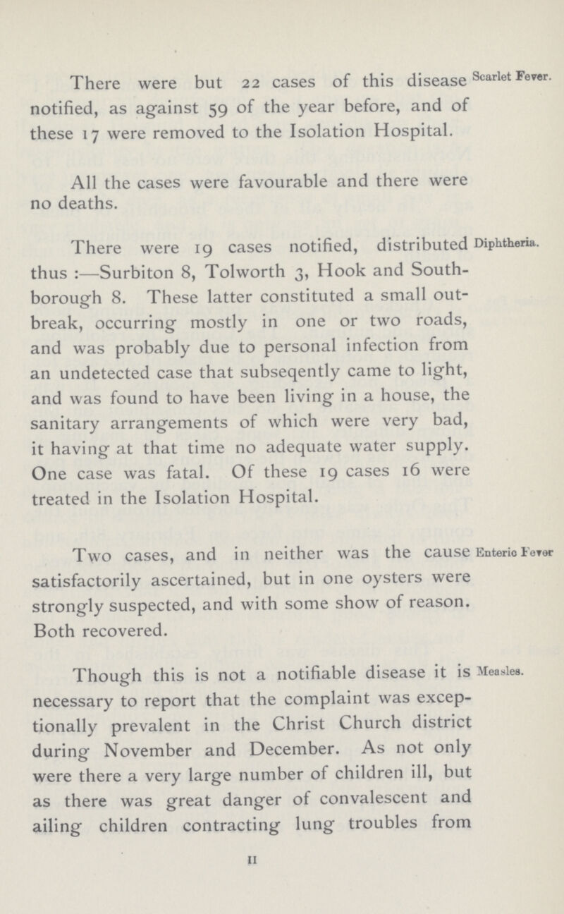 Scarlet Fever. There were but 22 cases of this disease notified, as against 59 of the year before, and of these 17 were removed to the Isolation Hospital. All the cases were favourable and there were no deaths. Diphtheria. There were 19 cases notified, distributed thus:—Surbiton 8, Tolworth 3, Hook and South borough 8. These latter constituted a small out break, occurring mostly in one or two roads, and was probably due to personal infection from an undetected case that subseqently came to light, and was found to have been living in a house, the sanitary arrangements of which were very bad, it having at that time no adequate water supply. One case was fatal. Of these 19 cases 16 were treated in the Isolation Hospital. Enteric Fever Two cases, and in neither was the cause satisfactorily ascertained, but in one oysters were strongly suspected, and with some show of reason. Both recovered. Measles. Though this is not a notifiable disease it is necessary to report that the complaint was excep tionally prevalent in the Christ Church district during November and December. As not only were there a very large number of children ill, but as there was great danger of convalescent and ailing children contracting lung troubles from 11