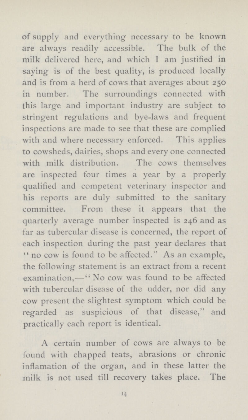 of supply and everything necessary to be known are always readily accessible. The bulk of the milk delivered here, and which I am justified in saying is of the best quality, is produced locally and is from a herd of cows that averages about 250 in number. The surroundings connected with this large and important industry are subject to stringent regulations and bye-laws and frequent inspections are made to see that these are complied with and where necessary enforced. This applies to cowsheds, dairies, shops and every one connected with milk distribution. The cows themselves are inspected four times a year by a properly qualified and competent veterinary inspector and his reports are duly submitted to the sanitary committee. From these it appears that the quarterly average number inspected is 246 and as far as tubercular disease is concerned, the report of each inspection during the past year declares that no cow is found to be affected. As an example, the following statement is an extract from a recent examination,—No cow was found to be affected with tubercular disease of the udder, nor did any cow present the slightest symptom which could be regarded as suspicious of that disease, and practically each report is identical. A certain number of cows are always to be found with chapped teats, abrasions or chronic inflamation of the organ, and in these latter the milk is not used till recovery takes place. The 14