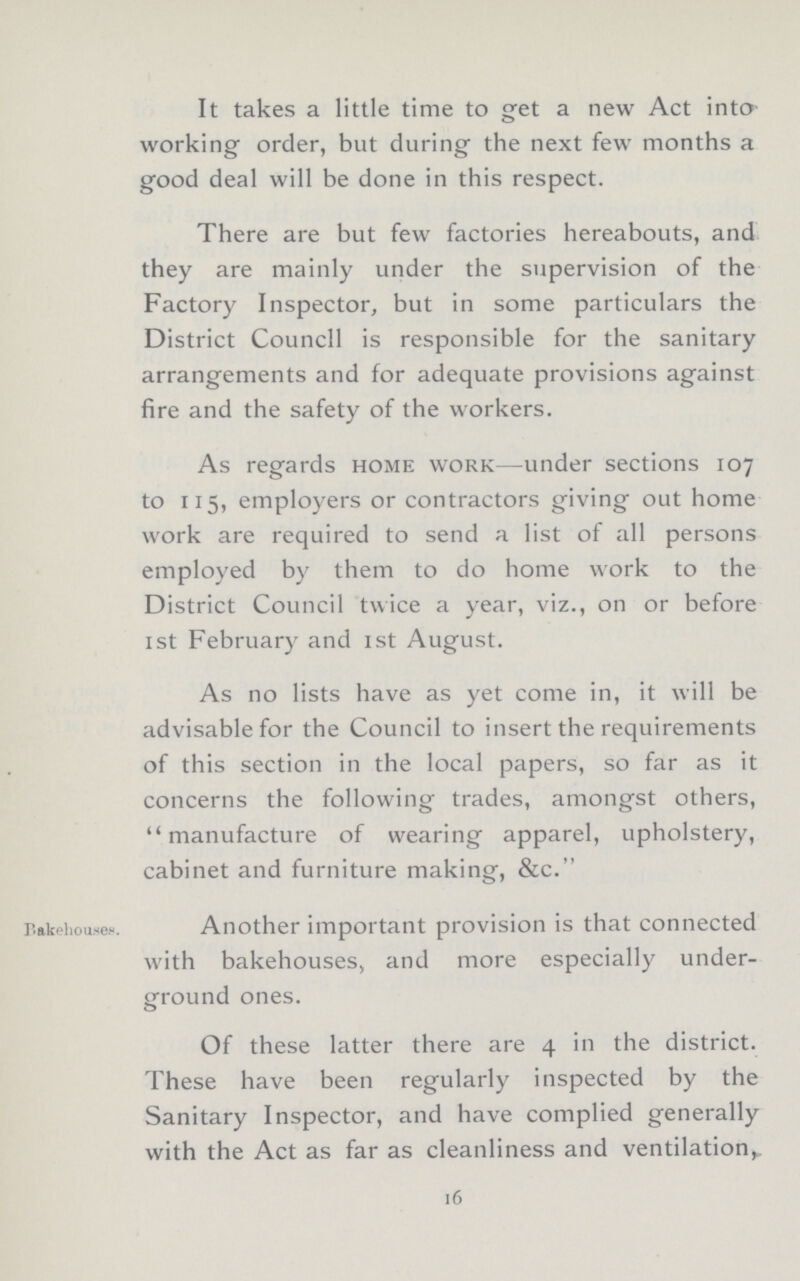 It takes a little time to get a new Act into working order, but during the next few months a good deal will be done in this respect. There are but few factories hereabouts, and they are mainly under the supervision of the Factory Inspector, but in some particulars the District Council is responsible for the sanitary arrangements and for adequate provisions against fire and the safety of the workers. As regards home work—under sections 107 to 115, employers or contractors giving out home work are required to send a list of all persons employed by them to do home work to the District Council twice a year, viz., on or before 1st February and 1st August. As no lists have as yet come in, it will be advisable for the Council to insert the requirements of this section in the local papers, so far as it concerns the following trades, amongst others, manufacture of wearing apparel, upholstery, cabinet and furniture making, &c. Bakehouses. Another important provision is that connected with bakehouses, and more especially under ground ones. Of these latter there are 4 in the district. These have been regularly inspected by the Sanitary Inspector, and have complied generally with the Act as far as cleanliness and ventilation, 16