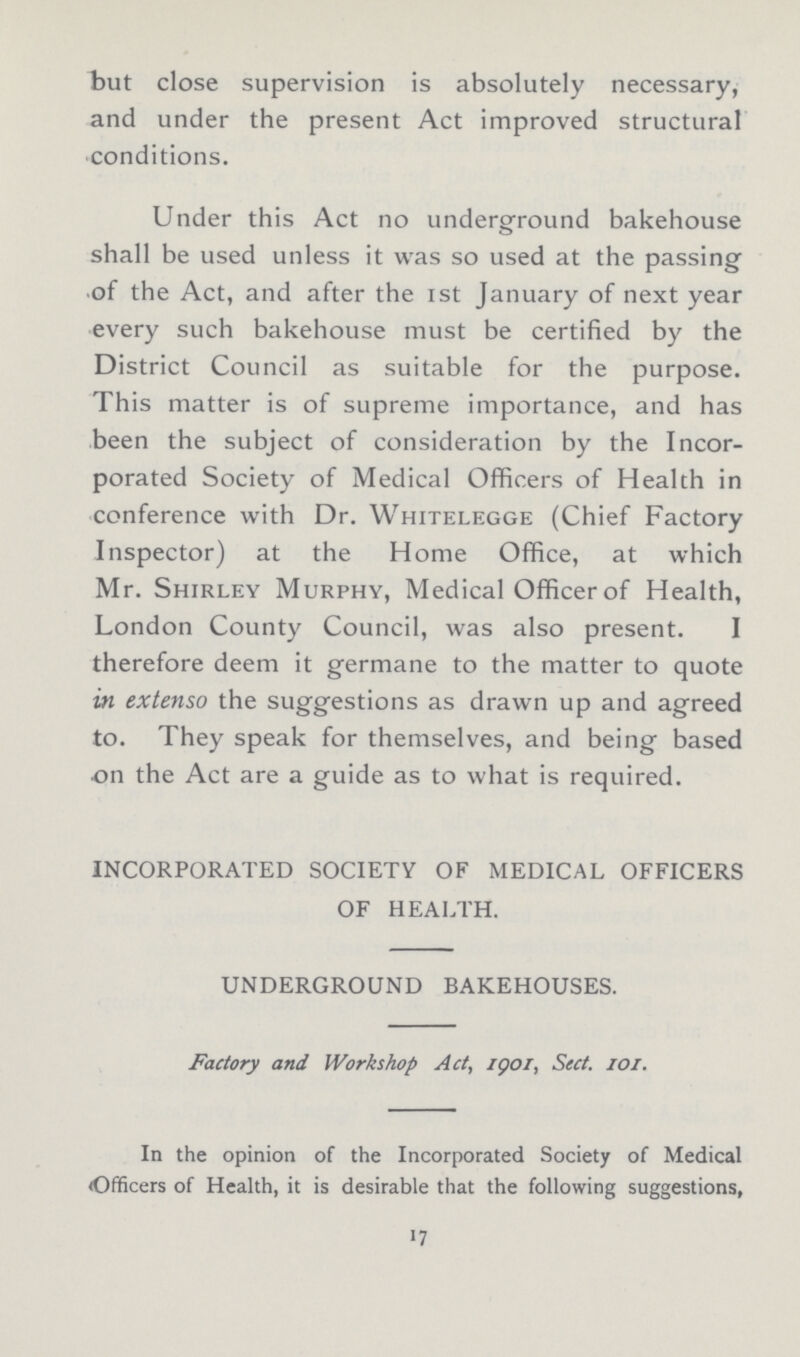 but close supervision is absolutely necessary, and under the present Act improved structural conditions. Under this Act no underground bakehouse shall be used unless it was so used at the passing of the Act, and after the 1st January of next year every such bakehouse must be certified by the District Council as suitable for the purpose. This matter is of supreme importance, and has been the subject of consideration by the Incor porated Society of Medical Officers of Health in conference with Dr. Whitelegge (Chief Factory Inspector) at the Home Office, at which Mr. Shirley Murphy, Medical Officer of Health, London County Council, was also present. I therefore deem it germane to the matter to quote in extenso the suggestions as drawn up and agreed to. They speak for themselves, and being based on the Act are a guide as to what is required. INCORPORATED SOCIETY OF MEDICAL OFFICERS OF HEALTH. UNDERGROUND BAKEHOUSES. Factory and Workshop Act, 1901, Sect. 101. In the opinion of the Incorporated Society of Medical Officers of Health, it is desirable that the following suggestions, 17