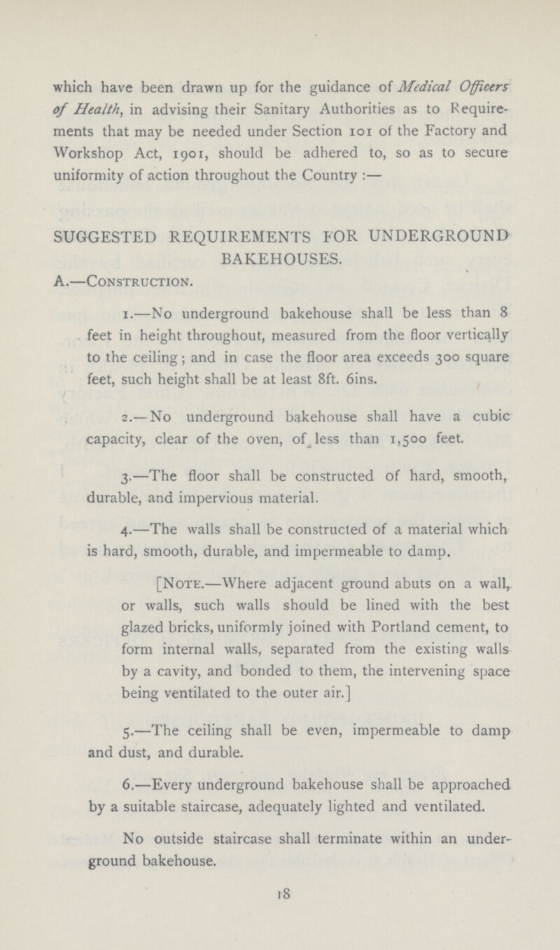which have been drawn up for the guidance of Medical Officers of Health, in advising their Sanitary Authorities as to Require ments that may be needed under Section 101 of the Factory and Workshop Act, 1901, should be adhered to, so as to secure uniformity of action throughout the Country:— SUGGESTED REQUIREMENTS FOR UNDERGROUND BAKEHOUSES. A.—Construction. 1.—No underground bakehouse shall be less than 8 feet in height throughout, measured from the floor vertically to the ceiling; and in case the floor area exceeds 300 square feet, such height shall be at least 8ft. 6ins. 2.— No underground bakehouse shall have a cubic capacity, clear of the oven, of less than 1,500 feet. 3.—The floor shall be constructed of hard, smooth, durable, and impervious material. 4.—The walls shall be constructed of a material which is hard, smooth, durable, and impermeable to damp. [Note.—VVhere adjacent ground abuts on a wall, or walls, such walls should be lined with the best glazed bricks, uniformly joined with Portland cement, to form internal walls, separated from the existing walls by a cavity, and bonded to them, the intervening space being ventilated to the outer air.] 5.—The ceiling shall be even, impermeable to damp and dust, and durable. 6.—Every underground bakehouse shall be approached by a suitable staircase, adequately lighted and ventilated. No outside staircase shall terminate within an under ground bakehouse. 18