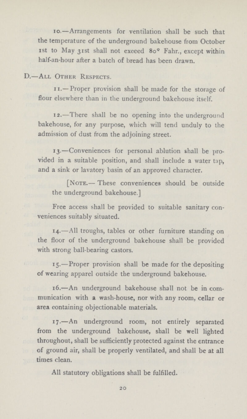 10.— Arrangements for ventilation shall be such that the temperature of the underground bakehouse from October 1st to May 31st shall not exceed 8o° Fahr., except within half-an-hour after a batch of bread has been drawn. D.—All Other Respects. 11.—Proper provision shall be made for the storage of flour elsewhere than in the underground bakehouse itself. 12.—There shall be no opening into the underground bakehouse, for any purpose, which will tend unduly to the admission of dust from the adjoining street. 13.—Conveniences for personal ablution shall be pro vided in a suitable position, and shall include a water tap, and a sink or lavatory basin of an approved character. [Note.— These conveniences should be outside the underground bakehouse.] Free access shall be provided to suitable sanitary con veniences suitably situated. 14.—All troughs, tables or other furniture standing on the floor of the underground bakehouse shall be provided with strong ball-bearing castors. 15.—Proper provision shall be made for the depositing of wearing apparel outside the underground bakehouse. 16.—An underground bakehouse shall not be in com munication with a wash-house, nor with any room, cellar or area containing objectionable materials. 17.—An underground room, not entirely separated from the underground bakehouse, shall be well lighted throughout, shall be sufficiently protected against the entrance of ground air, shall be properly ventilated, and shall be at all times clean. All statutory obligations shall be fulfilled. 20