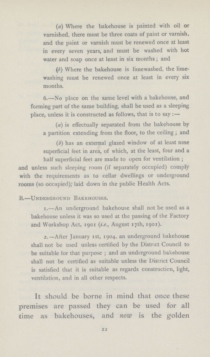 (а) Where the bakehouse is painted with oil or varnished, there must be three coats of paint or varnish, and the paint or varnish must be renewed once at least in every seven years, and must be washed with hot water and soap once at least in six months; and (б) Where the bakehouse is limewashed, the lime washing must be renewed once at least in every six months. 6.—No place on the same level with a bakehouse, and forming part of the same building, shall be used as a sleeping place, unless it is constructed as follows, that is to say:— (а) is effectually separated from the bakehouse by a partition extending from the floor, to the ceiling ; and (б) has an external glazed window of at least nine superficial feet in area, of which, at the least, four and a half superficial feet are made to open for ventilation ; and unless such sleeping room (if separately occupied) comply with the requirements as to cellar dwellings or underground rooms (so occupied); laid down in the public Health Acts. B.—Underground Bakehouses. 1.—An underground bakehouse shall not be used as a bakehouse unless it was so used at the passing of the Factory and Workshop Act, 1901 (i.e., August 17th, 1901). 2.—After January 1st, 1904, an underground bakehouse shall not be used unless certified by the District Council to be suitable for that purpose; and an underground bakehouse shall not be certified as suitable unless the District Council is satisfied that it is suitable as regards construction, light, ventilation, and in all other respects. It should be borne in mind that once these premises are passed they can be used for all time as bakehouses, and now is the golden 22