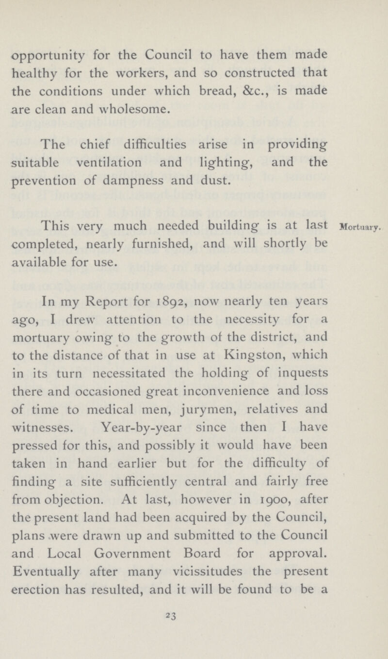 opportunity for the Council to have them made healthy for the workers, and so constructed that the conditions under which bread, &c., is made are clean and wholesome. The chief difficulties arise in providing suitable ventilation and lighting, and the prevention of dampness and dust. This very much needed building is at last Mortuary, completed, nearly furnished, and will shortly be available for use. In my Report for 1892, now nearly ten years ago, I drew attention to the necessity for a mortuary owing to the growth of the district, and to the distance of that in use at Kingston, which in its turn necessitated the holding of inquests there and occasioned great inconvenience and loss of time to medical men, jurymen, relatives and witnesses. Year-by-year since then I have pressed for this, and possibly it would have been taken in hand earlier but for the difficulty of finding a site sufficiently central and fairly free from objection. At last, however in 1900, after the present land had been acquired by the Council, plans were drawn up and submitted to the Council and Local Government Board for approval. Eventually after many vicissitudes the present erection has resulted, and it will be found to be a 23