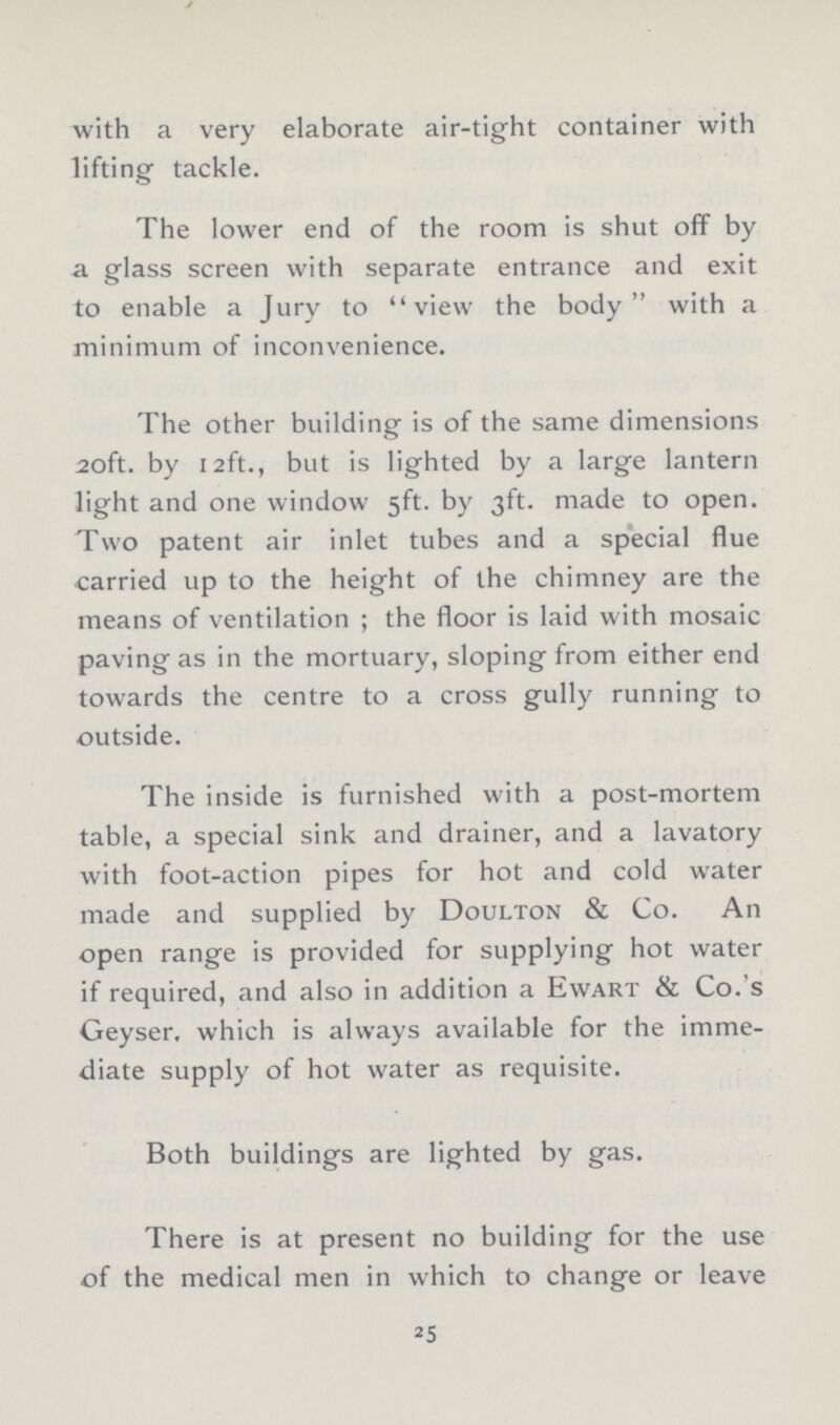 with a very elaborate air-tight container with lifting tackle. The lower end of the room is shut off by a glass screen with separate entrance and exit to enable a Jury to view the body with a minimum of inconvenience. The other building is of the same dimensions 20ft. by 12ft., but is lighted by a large lantern light and one window 5ft. by 3ft. made to open. Two patent air inlet tubes and a special flue carried up to the height of the chimney are the means of ventilation; the floor is laid with mosaic paving as in the mortuary, sloping from either end towards the centre to a cross gully running to outside. The inside is furnished with a post-mortem table, a special sink and drainer, and a lavatory with foot-action pipes for hot and cold water made and supplied by Doulton & Co. An open range is provided for supplying hot water if required, and also in addition a Ewart & Co.'s Geyser, which is always available for the imme diate supply of hot water as requisite. Both buildings are lighted by gas. There is at present no building for the use of the medical men in which to change or leave 25