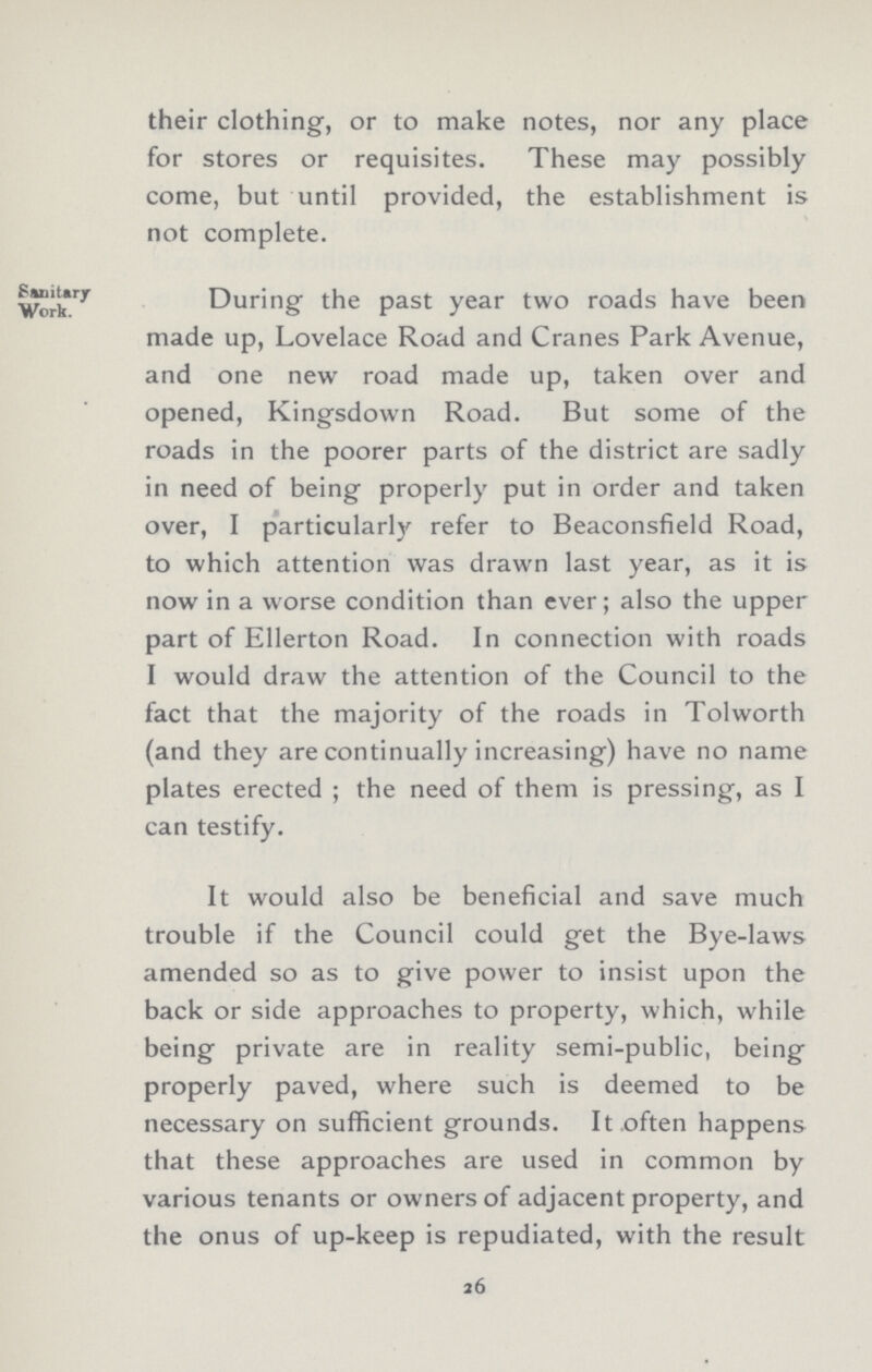 their clothing, or to make notes, nor any place for stores or requisites. These may possibly come, but until provided, the establishment is not complete. Sanitary Work. During the past year two roads have been made up, Lovelace Road and Cranes Park Avenue, and one new road made up, taken over and opened, Kingsdown Road. But some of the roads in the poorer parts of the district are sadly in need of being properly put in order and taken over, I particularly refer to Beaconsfield Road, to which attention was drawn last year, as it is now in a worse condition than ever; also the upper part of Ellerton Road. In connection with roads I would draw the attention of the Council to the fact that the majority of the roads in Tolworth (and they are continually increasing) have no name plates erected ; the need of them is pressing, as I can testify. It would also be beneficial and save much trouble if the Council could get the Bye-laws amended so as to give power to insist upon the back or side approaches to property, which, while being private are in reality semi-public, being properly paved, where such is deemed to be necessary on sufficient grounds. It.often happens that these approaches are used in common by various tenants or owners of adjacent property, and the onus of up-keep is repudiated, with the result 26