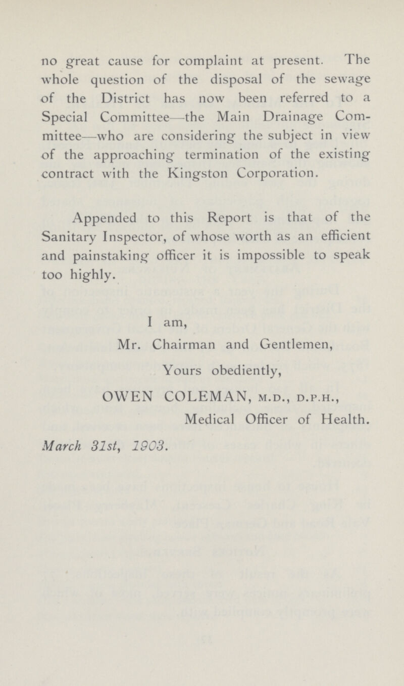 no great cause for complaint at present. The whole question of the disposal of the sewage of the District has now been referred to a Special Committee—the Main Drainage Com mittee—who are considering the subject in view of the approaching termination of the existing contract with the Kingston Corporation. Appended to this Report is that of the Sanitary Inspector, of whose worth as an efficient and painstaking officer it is impossible to speak too highly. I am, Mr. Chairman and Gentlemen, Yours obediently, OWEN COLEMAN, m.d., d.p.h., Medical Officer of Health. March 31st, 1903.