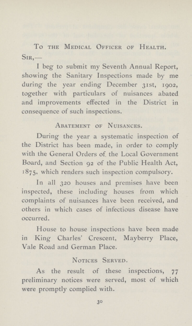 To the Medical Officer of Health. Sir,— I beg to submit my Seventh Annual Report, showing the Sanitary Inspections made by me during the year ending December 31st, 1902, together with particulars of nuisances abated and improvements effected in the District in consequence of such inspections. Abatement of Nuisances. During the year a systematic inspection of the District has been made, in order to comply with the General Orders of the Local Government Board, and Section 92 of the Public Health Act, 1875, which renders such inspection compulsory. In all 320 houses and premises have been inspected, these including houses from which complaints of nuisances have been received, and others in which cases of infectious disease have occurred. House to house inspections have been made in King Charles' Crescent, Mayberry Place, Vale Road and German Place. Notices Served. As the result of these inspections, 77 preliminary notices were served, most of which were promptly complied with. 30