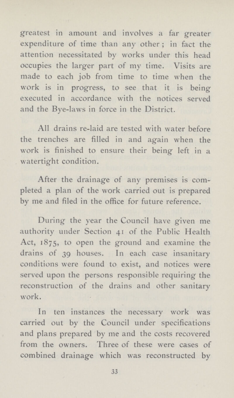greatest in amount and involves a far greater expenditure of time than any other; in fact the attention necessitated by works under this head occupies the larger part of my time. Visits are made to each job from time to time when the work is in progress, to see that it is being executed in accordance with the notices served and the Bye-laws in force in the District. All drains re-laid are tested with water before the trenches are filled in and again when the work is finished to ensure their being left in a watertight condition. After the drainage of any premises is com pleted a plan of the work carried out is prepared by me and filed in the office for future reference. During the year the Council have given me authority under Section 41 of the Public Health Act, 1875, to open the ground and examine the drains of 39 houses. In each case insanitary conditions were found to exist, and notices were served upon the persons responsible requiring the reconstruction of the drains and other sanitary work. In ten instances the necessary work was carried out by the Council under specifications and plans prepared by me and the costs recovered from the owners. Three of these were cases of combined drainage which was reconstructed by 33