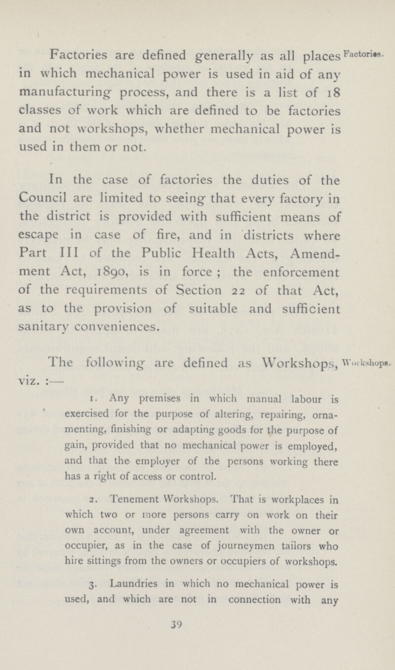 Factories are defined generally as all places in which mechanical power is used in aid of any manufacturing process, and there is a list of 18 classes of work which are defined to be factories and not workshops, whether mechanical power is used in them or not. Factories. In the case of factories the duties of the Council are limited to seeing that every factory in the district is provided with sufficient means of escape in case of fire, and in districts where Part III of the Public Health Acts, Amend ment Act, 1890, is in force ; the enforcement of the requirements of Section 22 of that Act, as to the provision of suitable and sufficient sanitary conveniences. The following are defined as Workshops viz.:— Workshops. 1. Any premises in which manual labour is exercised for the purpose of altering, repairing, orna menting, finishing or adapting goods for the purpose of gain, provided that no mechanical power is employed, and that the employer of the persons working there has a right of access or control. 2. Tenement Workshops. That is workplaces in which two or more persons carry on work on their own account, under agreement with the owner or occupier, as in the case of journeymen tailors who hire sittings from the owners or occupiers of workshops. 3. Laundries in which no mechanical power is used, and which are not in connection with any 39